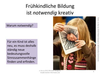 Frühkindliche Bildung
ist notwendig kreativ
cc-by-sa 2015 Michael Weigend,
mw@creative-informatics.de
8
Warum notwendig?
Foto:cc-by-sa2010MattKowalinWikimediaCommons
Für ein Kind ist alles
neu, es muss deshalb
ständig neue
bedeutungsvolle
Sinnzusammenhänge
finden und erfinden.
 