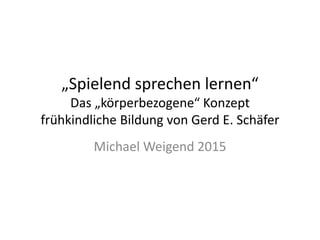 „Spielend sprechen lernen“
Das „körperbezogene“ Konzept
frühkindliche Bildung von Gerd E. Schäfer
Michael Weigend 2015
 