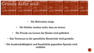 Gründe dafür sind:
• Die Motivation steigt.
• Die Schüler merken nicht, dass sie lernen.
• Die Freude am Lernen der Kinder wird gefördert.
• Das Vertrauen in die sprachliche Kreativität wird gestärkt.
• Die Ausdrucksfähigkeit und Sensibilität gegenüber Sprache wird
entfaltet.
 