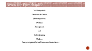 Arten der Sprachspiele
Vokabelspielen
Grammatik-Games
Memoryspielen
Domino
Ratespielen
und
Gehirnjogging
Und ….
Bewegungsspiele im Raum und draußen…
 
