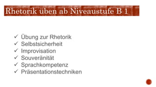  Übung zur Rhetorik
 Selbstsicherheit
 Improvisation
 Souveränität
 Sprachkompetenz
 Präsentationstechniken
Rhetorik üben ab Niveaustufe B 1
 