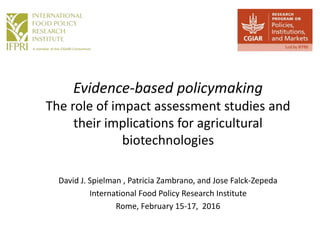 Evidence-based policymaking
The role of impact assessment studies and
their implications for agricultural
biotechnologies
David J. Spielman , Patricia Zambrano, and Jose Falck-Zepeda
International Food Policy Research Institute
Rome, February 15-17, 2016
 