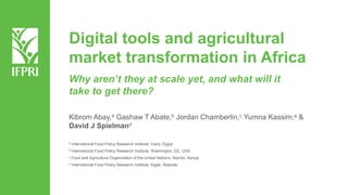 Digital tools and agricultural
market transformation in Africa
Kibrom Abay,a Gashaw T Abate,b Jordan Chamberlin,c Yumna Kassim,a &
David J Spielmand
a International Food Policy Research Institute, Cairo, Egypt
b International Food Policy Research Institute, Washington, DC, USA
c Food and Agriculture Organization of the United Nations, Nairobi, Kenya
d International Food Policy Research Institute, Kigali, Rwanda
Why aren’t they at scale yet, and what will it
take to get there?
 