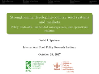 Introduction Design principles Policy options Conclusion Annexes
Strengthening developing-country seed systems
and markets
Policy trade-oﬀs, unintended consequences, and operational
realities
David J. Spielman
International Food Policy Research Institute
October 25, 2017
 