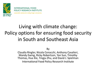 Living with climate change:
Policy options for ensuring food security
in South and Southeast Asia
By
Claudia Ringler, Nicola Cenacchi, Anthony Cavalieri,
Mandy Ewing, Ricky Robertson, Yan Sun, Timothy
Thomas, Hua Xie, Tingju Zhu, and David J. Spielman
International Food Policy Research Institute
 