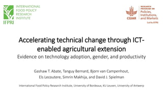 Accelerating technical change through ICT-
enabled agricultural extension
Evidence on technology adoption, gender, and productivity
Gashaw T. Abate, Tanguy Bernard, Bjorn van Campenhout,
Els Lecoutere, Simrin Makhija, and David J. Spielman
International Food Policy Research Institute, University of Bordeaux, KU Leuven, University of Antwerp
 