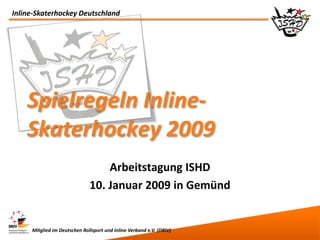Inline-Skaterhockey Deutschland




    Spielregeln Inline-
    Skaterhockey 2009
                                  Arbeitstagung ISHD
                              10. Januar 2009 in Gemünd


     Mitglied im Deutschen Rollsport und Inline Verband e.V. (DRIV)
 