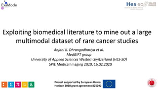 Exploiting biomedical literature to mine out a large
multimodal dataset of rare cancer studies
Anjani K. Dhrangadhariya et al.
MedGIFT group
University of Applied Sciences Western Switzerland (HES-SO)
Project supported by European Union
Horizon 2020 grant agreement 825292
SPIE Medical Imaging 2020, 16.02.2020
 