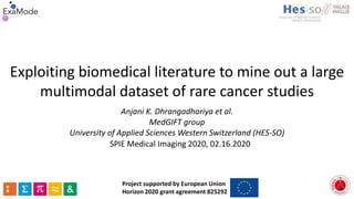 Exploiting biomedical literature to mine out a large
multimodal dataset of rare cancer studies
Anjani K. Dhrangadhariya et al.
MedGIFT group
University of Applied Sciences Western Switzerland (HES-SO)
Project supported by European Union
Horizon 2020 grant agreement 825292
SPIE Medical Imaging 2020, 02.16.2020
 