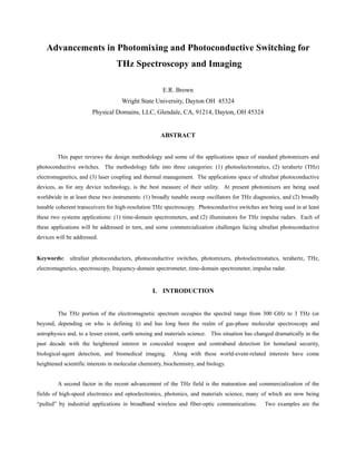 Advancements in Photomixing and Photoconductive Switching for
                                  THz Spectroscopy and Imaging

                                                      E.R. Brown
                                    Wright State University, Dayton OH 45324
                        Physical Domains, LLC, Glendale, CA, 91214, Dayton, OH 45324


                                                     ABSTRACT


        This paper reviews the design methodology and some of the applications space of standard photomixers and
photoconductive switches. The methodology falls into three categories: (1) photoelectrostatics, (2) terahertz (THz)
electromagnetics, and (3) laser coupling and thermal management. The applications space of ultrafast photoconductive
devices, as for any device technology, is the best measure of their utility. At present photomixers are being used
worldwide in at least these two instruments: (1) broadly tunable sweep oscillators for THz diagnostics, and (2) broadly
tunable coherent transceivers for high-resolution THz spectroscopy. Photoconductive switches are being used in at least
these two systems applications: (1) time-domain spectrometers, and (2) illuminators for THz impulse radars. Each of
these applications will be addressed in turn, and some commercialization challenges facing ultrafast photoconductive
devices will be addressed.


Keywords:     ultrafast photoconductors, photoconductive switches, photomixers, photoelectrostatics, terahertz, THz,
electromagnetics, spectroscopy, frequency-domain spectrometer, time-domain spectrometer, impulse radar.


                                                  I. INTRODUCTION


         The THz portion of the electromagnetic spectrum occupies the spectral range from 300 GHz to 3 THz (or
beyond, depending on who is defining it) and has long been the realm of gas-phase molecular spectroscopy and
astrophysics and, to a lesser extent, earth sensing and materials science. This situation has changed dramatically in the
past decade with the heightened interest in concealed weapon and contraband detection for homeland security,
biological-agent detection, and biomedical imaging.        Along with these world-event-related interests have come
heightened scientific interests in molecular chemistry, biochemistry, and biology.


         A second factor in the recent advancement of the THz field is the maturation and commercialization of the
fields of high-speed electronics and optoelectronics, photonics, and materials science, many of which are now being
“pulled” by industrial applications in broadband wireless and fiber-optic communications.        Two examples are the
 