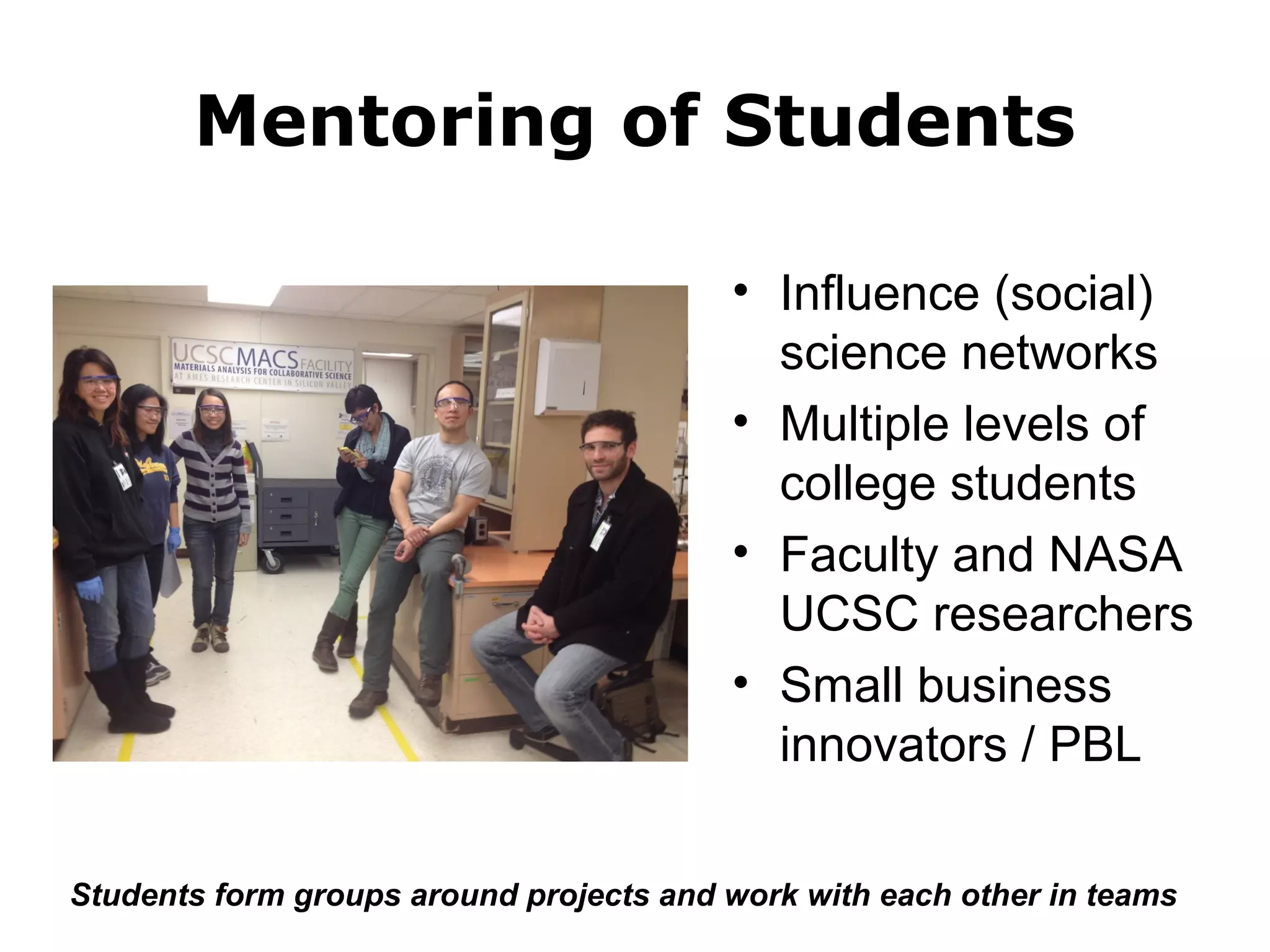 Mentoring of Students 
• Influence (social) 
science networks 
• Multiple levels of 
college students 
• Faculty and NASA 
UCSC researchers 
• Small business 
innovators / PBL 
Students form groups around projects and work with each other in teams 
 
