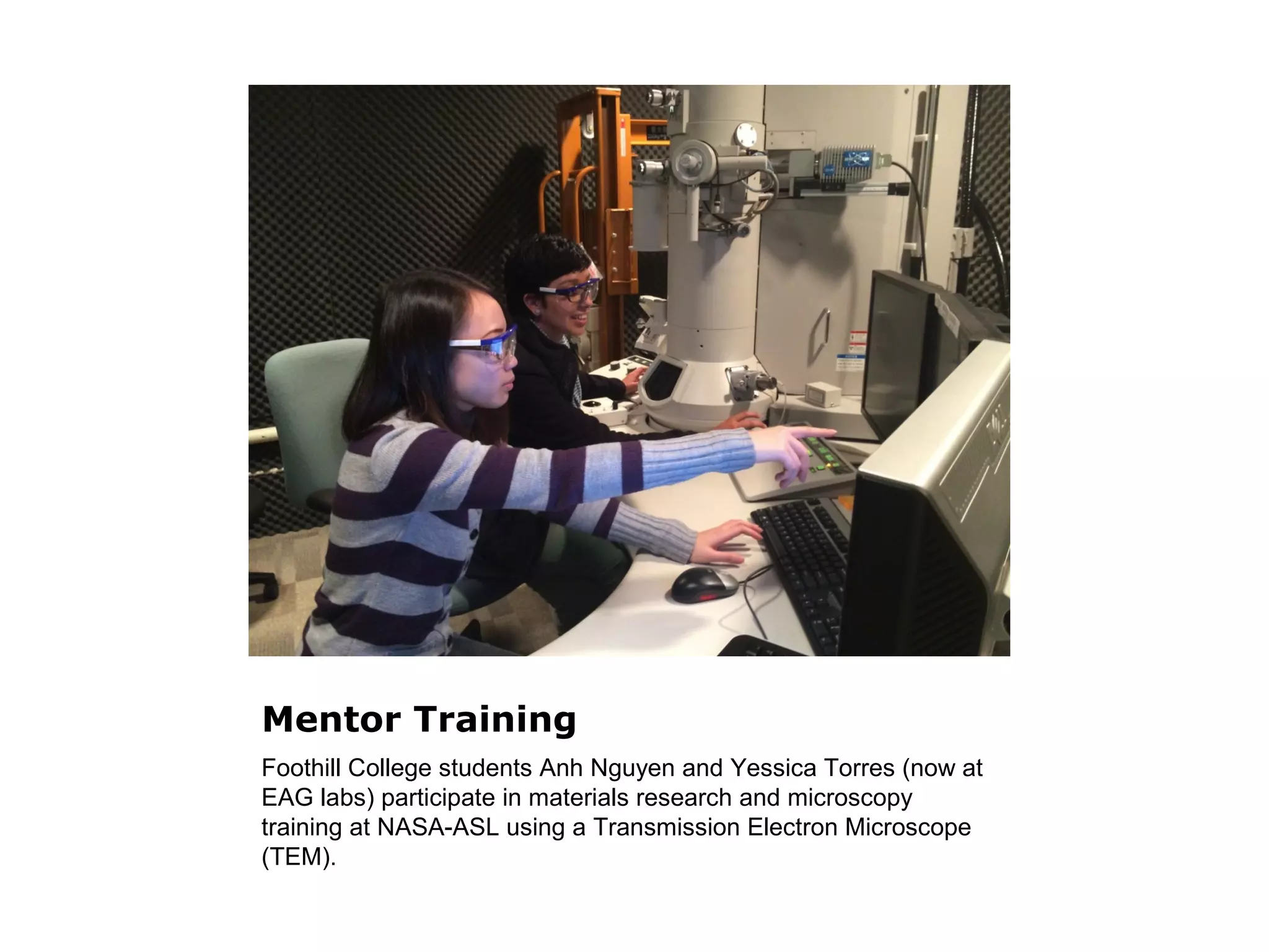 Mentor Training 
Foothill College students Anh Nguyen and Yessica Torres (now at 
EAG labs) participate in materials research and microscopy 
training at NASA-ASL using a Transmission Electron Microscope 
(TEM). 
 