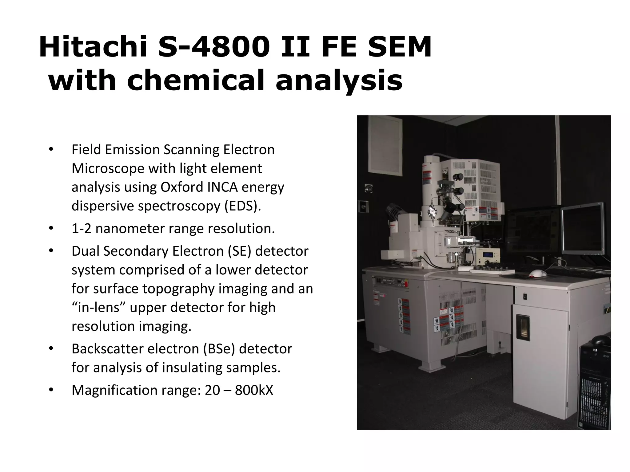 Hitachi S-4800 II FE SEM 
with chemical analysis 
• Field Emission Scanning Electron 
Microscope with light element 
analysis using Oxford INCA energy 
dispersive spectroscopy (EDS). 
• 1-2 nanometer range resolution. 
• Dual Secondary Electron (SE) detector 
system comprised of a lower detector 
for surface topography imaging and an 
“in-lens” upper detector for high 
resolution imaging. 
• Backscatter electron (BSe) detector 
for analysis of insulating samples. 
• Magnification range: 20 – 800kX 
 