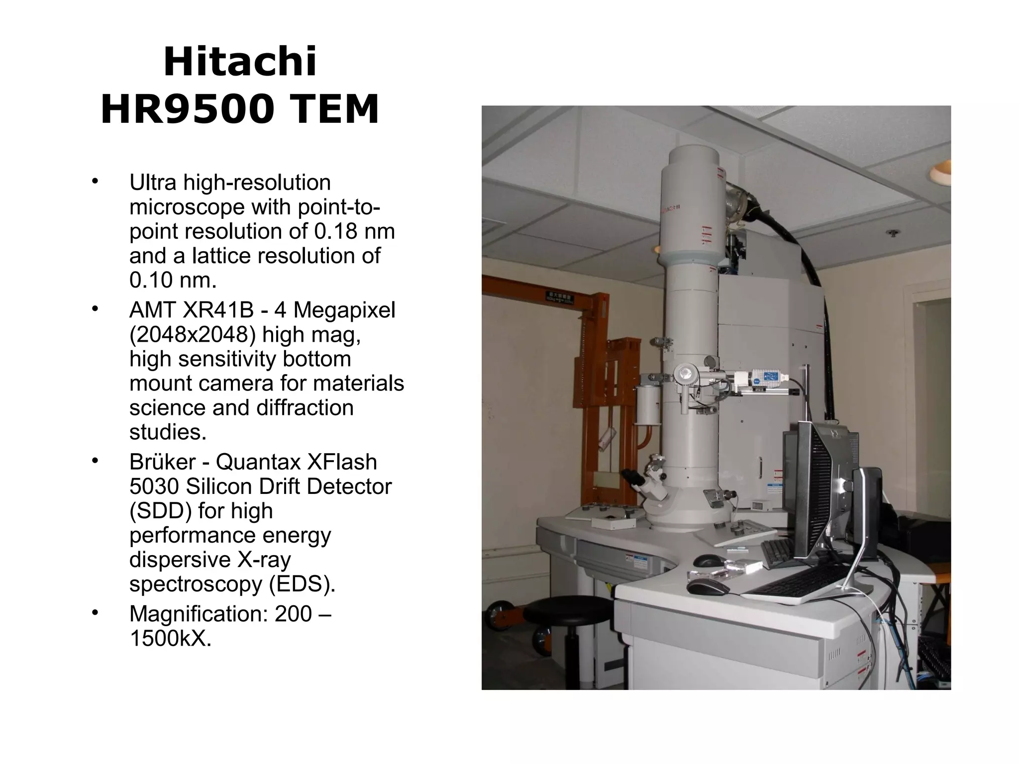 Hitachi 
HR9500 TEM 
• Ultra high-resolution 
microscope with point-to-point 
resolution of 0.18 nm 
and a lattice resolution of 
0.10 nm. 
• AMT XR41B - 4 Megapixel 
(2048x2048) high mag, 
high sensitivity bottom 
mount camera for materials 
science and diffraction 
studies. 
• Brüker - Quantax XFlash 
5030 Silicon Drift Detector 
(SDD) for high 
performance energy 
dispersive X-ray 
spectroscopy (EDS). 
• Magnification: 200 – 
1500kX. 
 