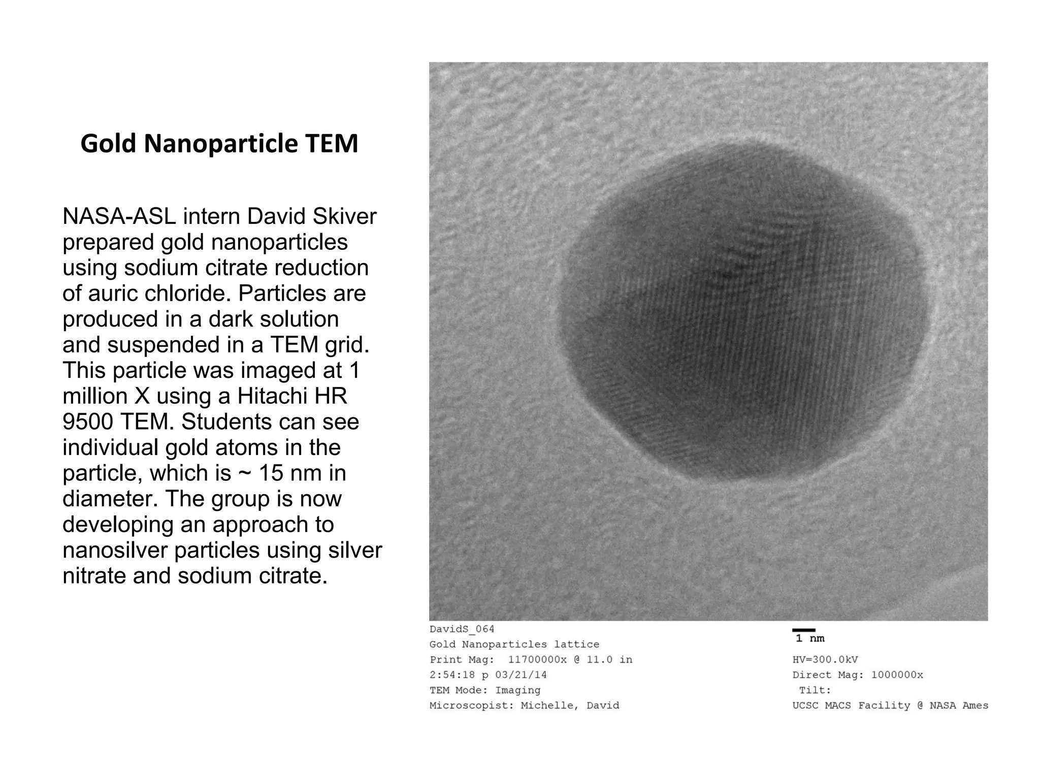 Gold Nanoparticle TEM 
NASA-ASL intern David Skiver 
prepared gold nanoparticles 
using sodium citrate reduction 
of auric chloride. Particles are 
produced in a dark solution 
and suspended in a TEM grid. 
This particle was imaged at 1 
million X using a Hitachi HR 
9500 TEM. Students can see 
individual gold atoms in the 
particle, which is ~ 15 nm in 
diameter. The group is now 
developing an approach to 
nanosilver particles using silver 
nitrate and sodium citrate. 
 