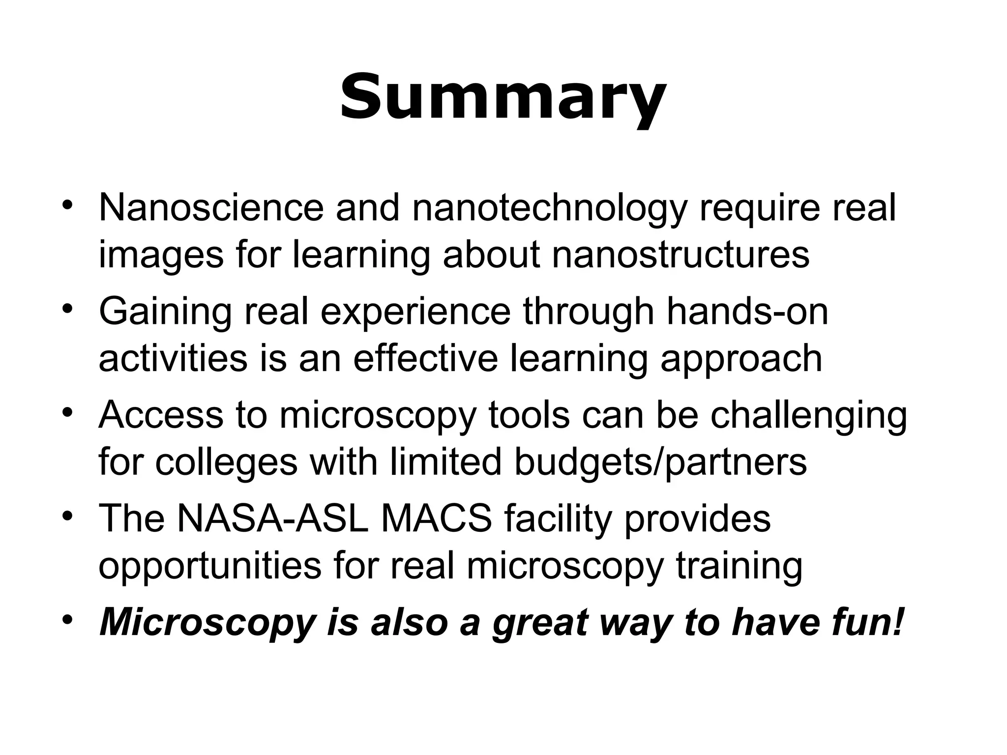 Summary 
• Nanoscience and nanotechnology require real 
images for learning about nanostructures 
• Gaining real experience through hands-on 
activities is an effective learning approach 
• Access to microscopy tools can be challenging 
for colleges with limited budgets/partners 
• The NASA-ASL MACS facility provides 
opportunities for real microscopy training 
• Microscopy is also a great way to have fun! 
