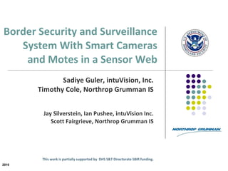 Border Security and Surveillance System With Smart Cameras  and Motes in a Sensor Web   Sadiye Guler, intuVision, Inc. Timothy Cole, Northrop Grumman IS Jay Silverstein, Ian Pushee, intuVision Inc. Scott Fairgrieve, Northrop Grumman IS   This work is partially supported by  DHS S&T Directorate SBIR funding. 2010 