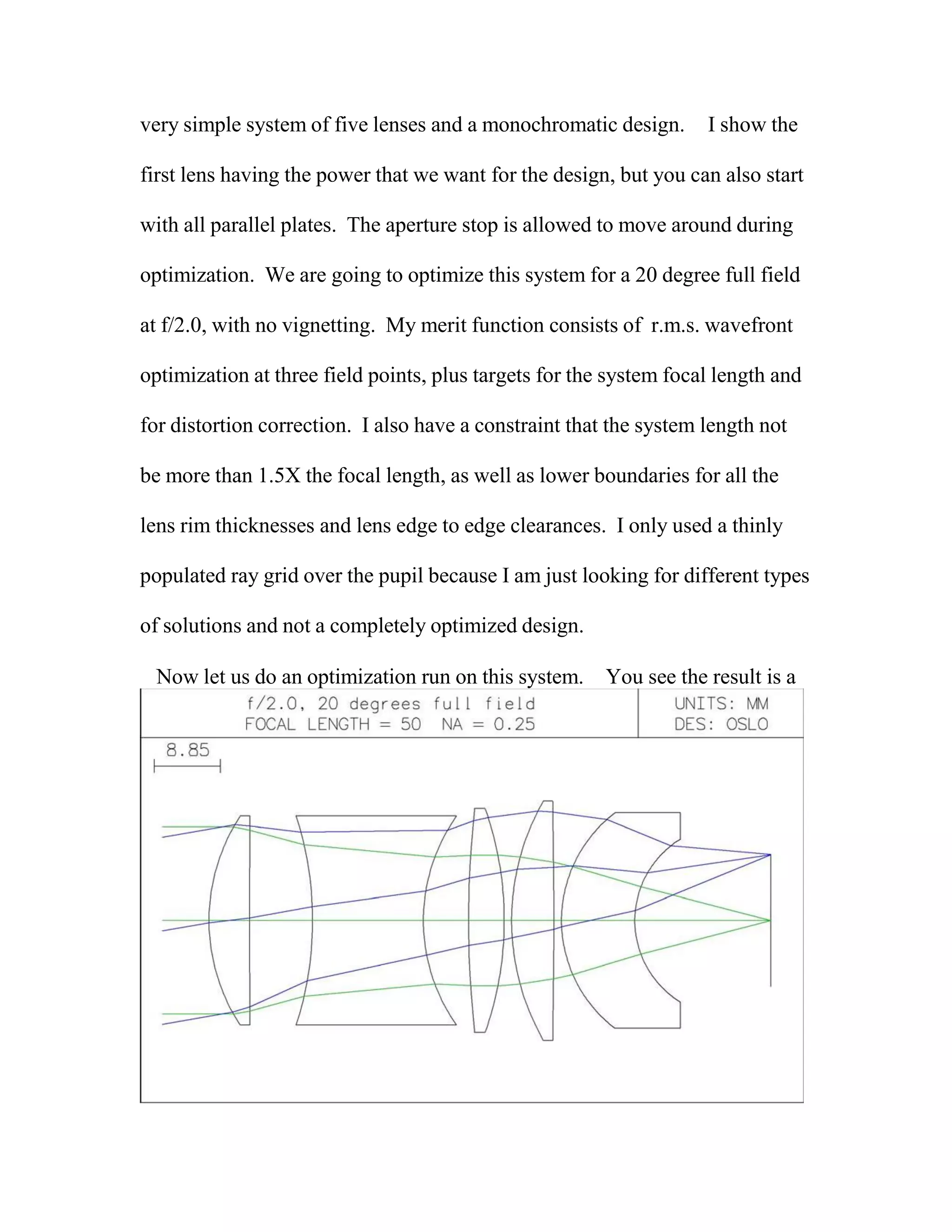 very simple system of five lenses and a monochromatic design. I show the
first lens having the power that we want for the design, but you can also start
with all parallel plates. The aperture stop is allowed to move around during
optimization. We are going to optimize this system for a 20 degree full field
at f/2.0, with no vignetting. My merit function consists of r.m.s. wavefront
optimization at three field points, plus targets for the system focal length and
for distortion correction. I also have a constraint that the system length not
be more than 1.5X the focal length, as well as lower boundaries for all the
lens rim thicknesses and lens edge to edge clearances. I only used a thinly
populated ray grid over the pupil because I am just looking for different types
of solutions and not a completely optimized design.
Now let us do an optimization run on this system. You see the result is a
 