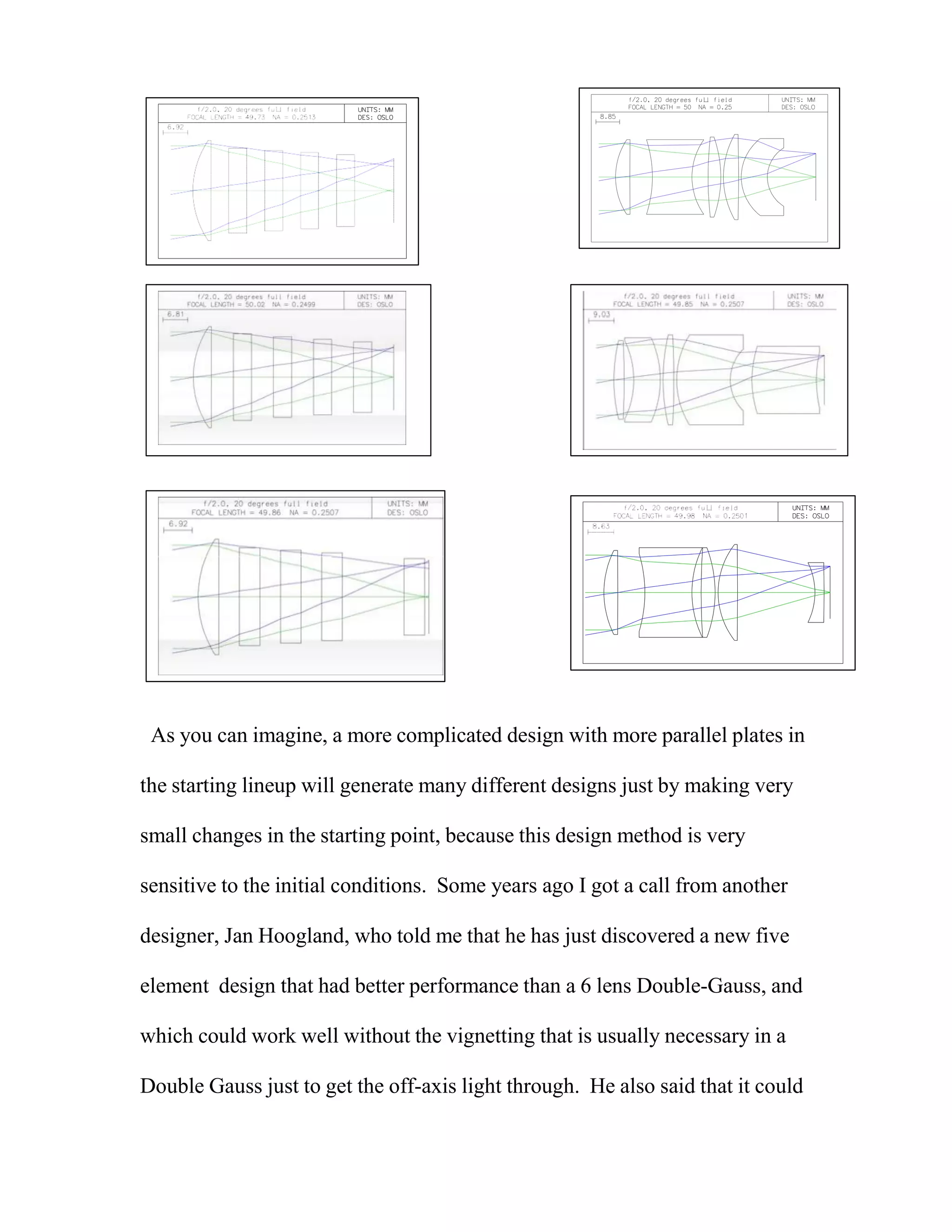 As you can imagine, a more complicated design with more parallel plates in
the starting lineup will generate many different designs just by making very
small changes in the starting point, because this design method is very
sensitive to the initial conditions. Some years ago I got a call from another
designer, Jan Hoogland, who told me that he has just discovered a new five
element design that had better performance than a 6 lens Double-Gauss, and
which could work well without the vignetting that is usually necessary in a
Double Gauss just to get the off-axis light through. He also said that it could
 