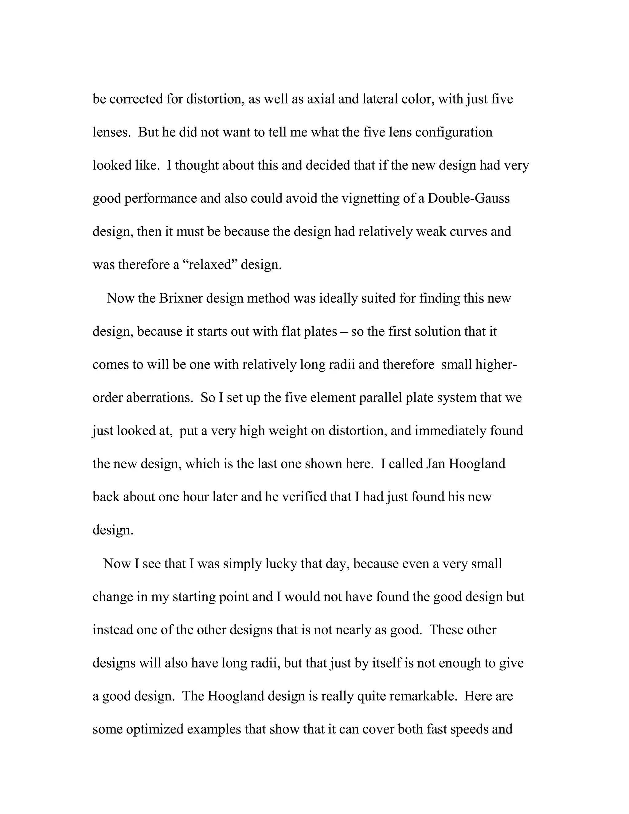 be corrected for distortion, as well as axial and lateral color, with just five
lenses. But he did not want to tell me what the five lens configuration
looked like. I thought about this and decided that if the new design had very
good performance and also could avoid the vignetting of a Double-Gauss
design, then it must be because the design had relatively weak curves and
was therefore a “relaxed” design.
Now the Brixner design method was ideally suited for finding this new
design, because it starts out with flat plates – so the first solution that it
comes to will be one with relatively long radii and therefore small higher-
order aberrations. So I set up the five element parallel plate system that we
just looked at, put a very high weight on distortion, and immediately found
the new design, which is the last one shown here. I called Jan Hoogland
back about one hour later and he verified that I had just found his new
design.
Now I see that I was simply lucky that day, because even a very small
change in my starting point and I would not have found the good design but
instead one of the other designs that is not nearly as good. These other
designs will also have long radii, but that just by itself is not enough to give
a good design. The Hoogland design is really quite remarkable. Here are
some optimized examples that show that it can cover both fast speeds and
 