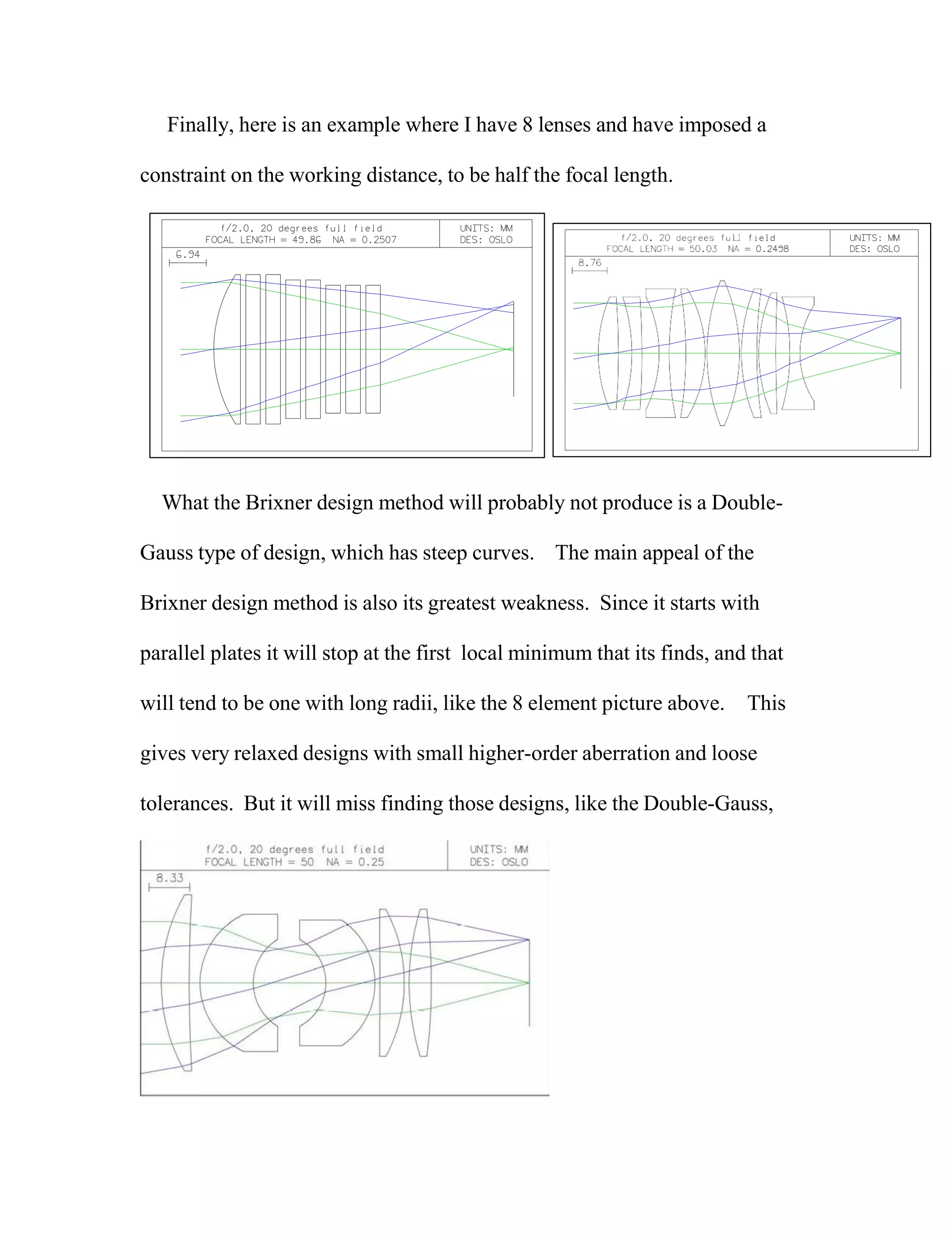 Finally, here is an example where I have 8 lenses and have imposed a
constraint on the working distance, to be half the focal length.
What the Brixner design method will probably not produce is a Double-
Gauss type of design, which has steep curves. The main appeal of the
Brixner design method is also its greatest weakness. Since it starts with
parallel plates it will stop at the first local minimum that its finds, and that
will tend to be one with long radii, like the 8 element picture above. This
gives very relaxed designs with small higher-order aberration and loose
tolerances. But it will miss finding those designs, like the Double-Gauss,
 