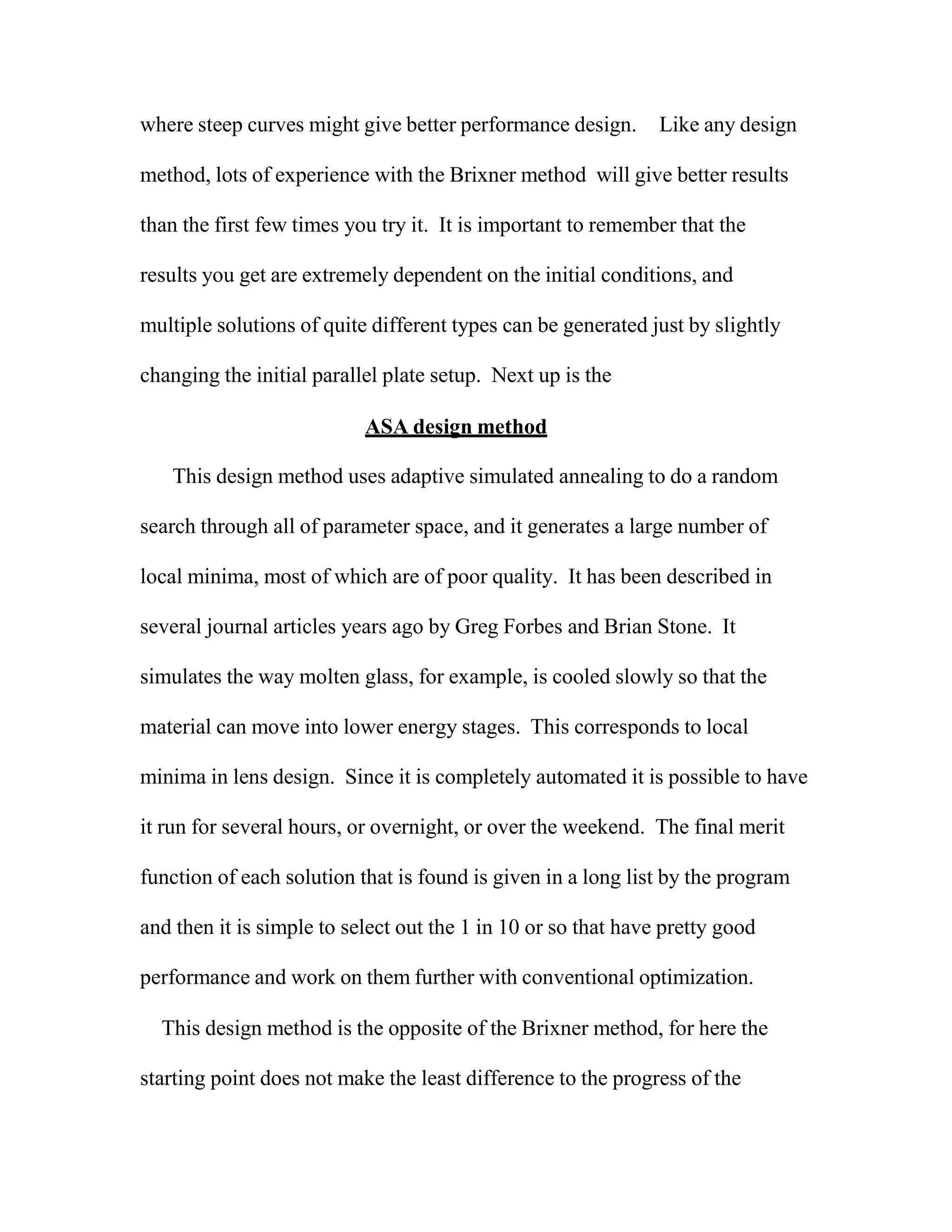 where steep curves might give better performance design. Like any design
method, lots of experience with the Brixner method will give better results
than the first few times you try it. It is important to remember that the
results you get are extremely dependent on the initial conditions, and
multiple solutions of quite different types can be generated just by slightly
changing the initial parallel plate setup. Next up is the
ASA design method
This design method uses adaptive simulated annealing to do a random
search through all of parameter space, and it generates a large number of
local minima, most of which are of poor quality. It has been described in
several journal articles years ago by Greg Forbes and Brian Stone. It
simulates the way molten glass, for example, is cooled slowly so that the
material can move into lower energy stages. This corresponds to local
minima in lens design. Since it is completely automated it is possible to have
it run for several hours, or overnight, or over the weekend. The final merit
function of each solution that is found is given in a long list by the program
and then it is simple to select out the 1 in 10 or so that have pretty good
performance and work on them further with conventional optimization.
This design method is the opposite of the Brixner method, for here the
starting point does not make the least difference to the progress of the
 