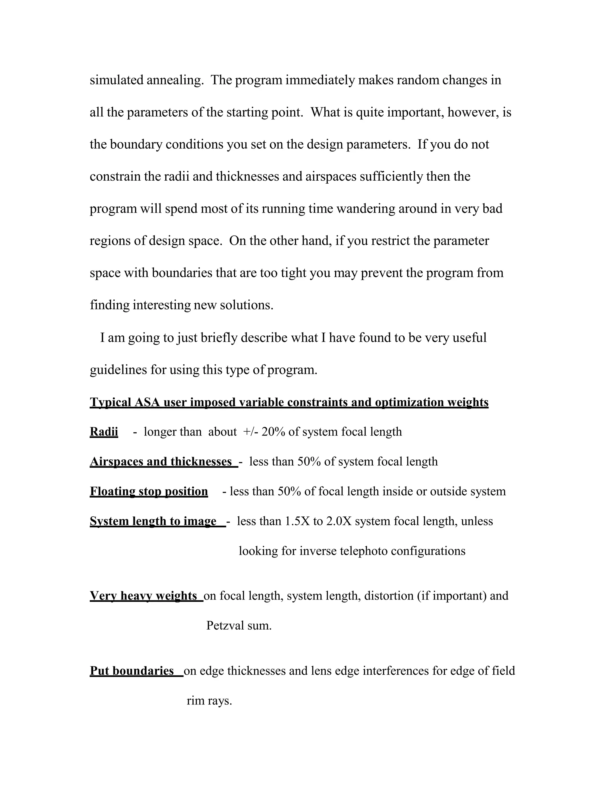 simulated annealing. The program immediately makes random changes in
all the parameters of the starting point. What is quite important, however, is
the boundary conditions you set on the design parameters. If you do not
constrain the radii and thicknesses and airspaces sufficiently then the
program will spend most of its running time wandering around in very bad
regions of design space. On the other hand, if you restrict the parameter
space with boundaries that are too tight you may prevent the program from
finding interesting new solutions.
I am going to just briefly describe what I have found to be very useful
guidelines for using this type of program.
Typical ASA user imposed variable constraints and optimization weights
Radii - longer than about +/- 20% of system focal length
Airspaces and thicknesses - less than 50% of system focal length
Floating stop position - less than 50% of focal length inside or outside system
System length to image - less than 1.5X to 2.0X system focal length, unless
looking for inverse telephoto configurations
Very heavy weights on focal length, system length, distortion (if important) and
Petzval sum.
Put boundaries on edge thicknesses and lens edge interferences for edge of field
rim rays.
 