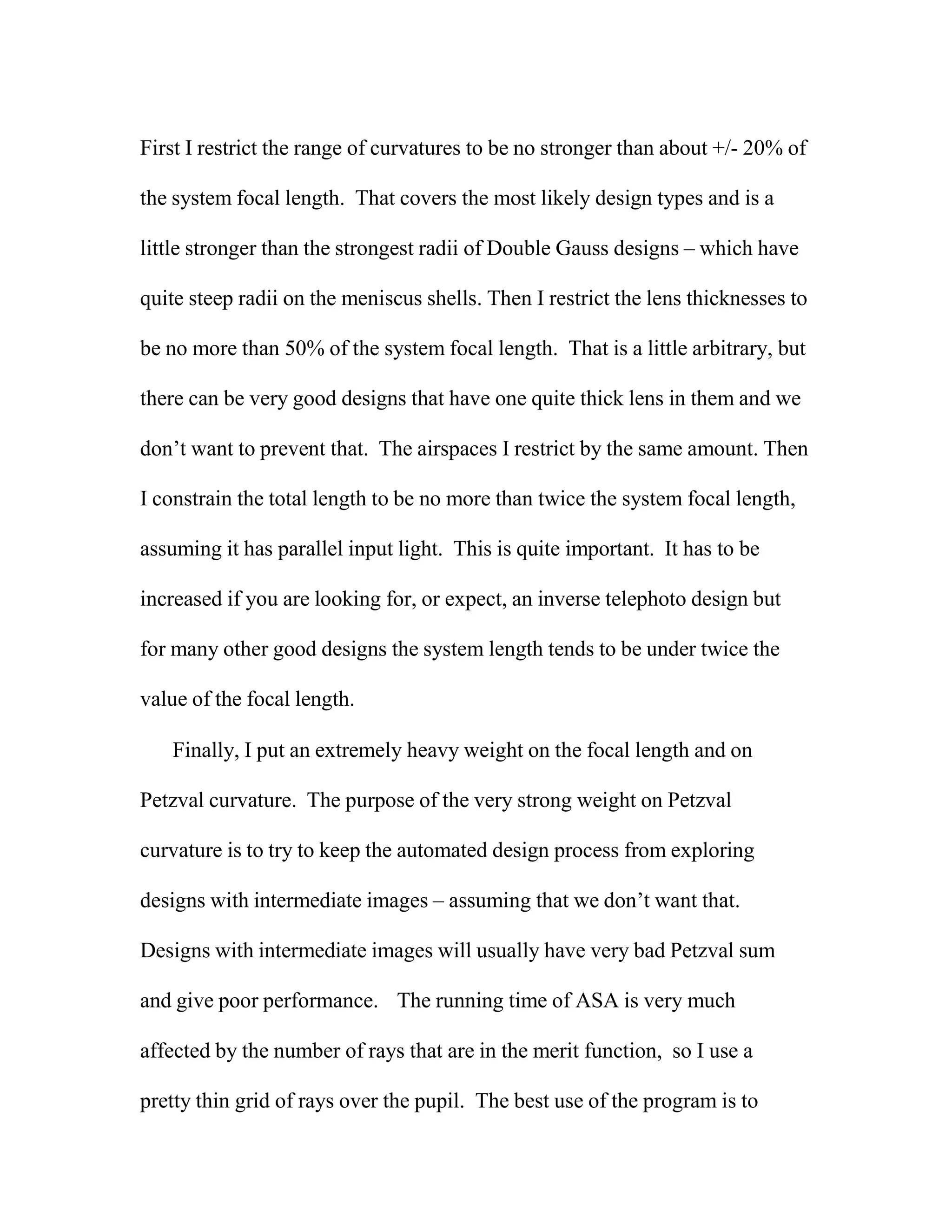 First I restrict the range of curvatures to be no stronger than about +/- 20% of
the system focal length. That covers the most likely design types and is a
little stronger than the strongest radii of Double Gauss designs – which have
quite steep radii on the meniscus shells. Then I restrict the lens thicknesses to
be no more than 50% of the system focal length. That is a little arbitrary, but
there can be very good designs that have one quite thick lens in them and we
don’t want to prevent that. The airspaces I restrict by the same amount. Then
I constrain the total length to be no more than twice the system focal length,
assuming it has parallel input light. This is quite important. It has to be
increased if you are looking for, or expect, an inverse telephoto design but
for many other good designs the system length tends to be under twice the
value of the focal length.
Finally, I put an extremely heavy weight on the focal length and on
Petzval curvature. The purpose of the very strong weight on Petzval
curvature is to try to keep the automated design process from exploring
designs with intermediate images – assuming that we don’t want that.
Designs with intermediate images will usually have very bad Petzval sum
and give poor performance. The running time of ASA is very much
affected by the number of rays that are in the merit function, so I use a
pretty thin grid of rays over the pupil. The best use of the program is to
 
