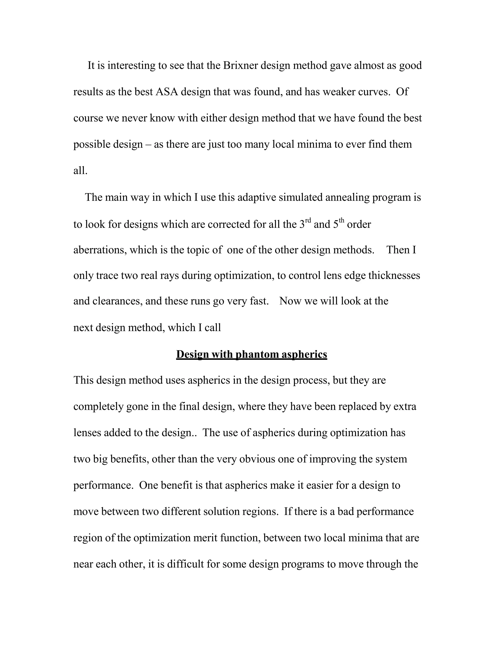 It is interesting to see that the Brixner design method gave almost as good
results as the best ASA design that was found, and has weaker curves. Of
course we never know with either design method that we have found the best
possible design – as there are just too many local minima to ever find them
all.
The main way in which I use this adaptive simulated annealing program is
to look for designs which are corrected for all the 3rd
and 5th
order
aberrations, which is the topic of one of the other design methods. Then I
only trace two real rays during optimization, to control lens edge thicknesses
and clearances, and these runs go very fast. Now we will look at the
next design method, which I call
Design with phantom aspherics
This design method uses aspherics in the design process, but they are
completely gone in the final design, where they have been replaced by extra
lenses added to the design.. The use of aspherics during optimization has
two big benefits, other than the very obvious one of improving the system
performance. One benefit is that aspherics make it easier for a design to
move between two different solution regions. If there is a bad performance
region of the optimization merit function, between two local minima that are
near each other, it is difficult for some design programs to move through the
 