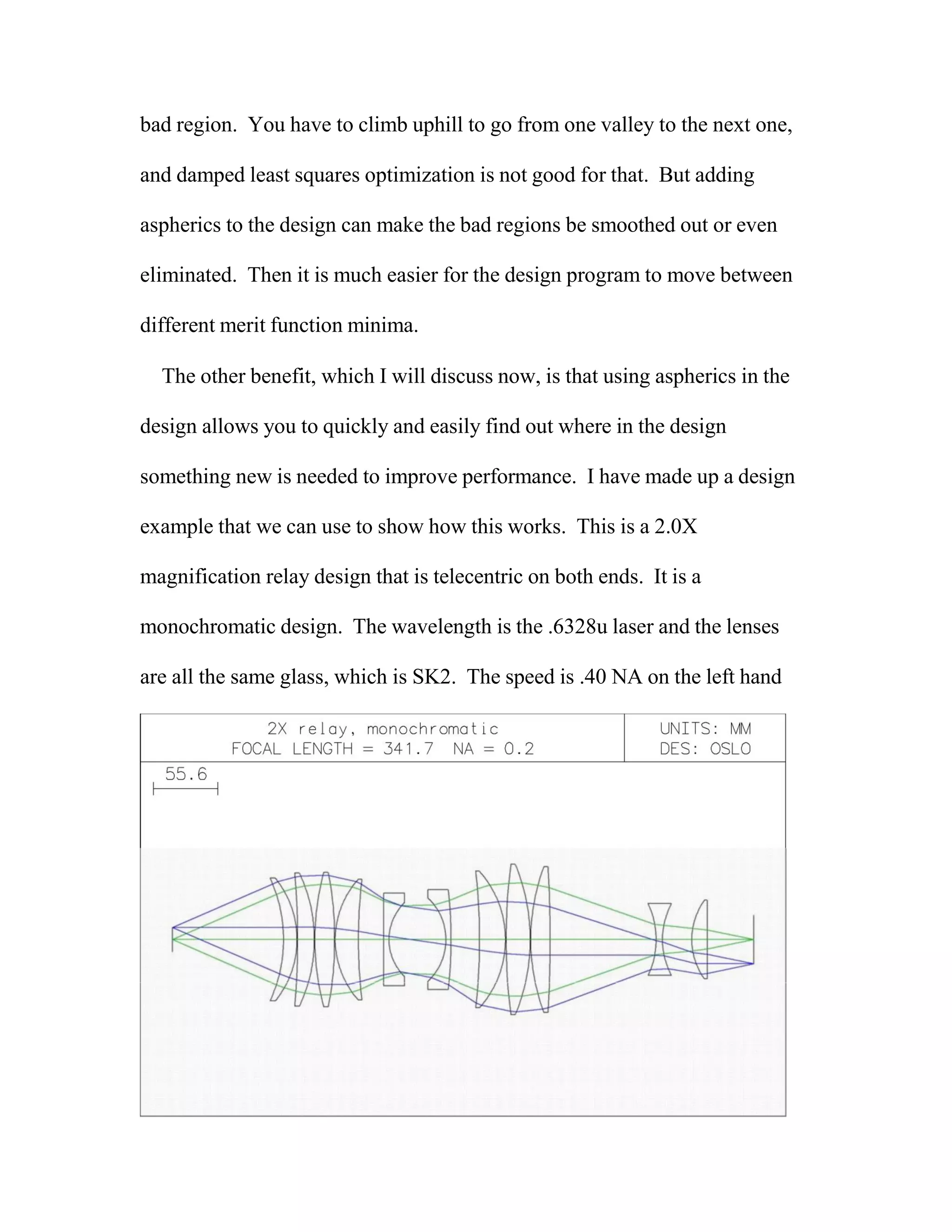 bad region. You have to climb uphill to go from one valley to the next one,
and damped least squares optimization is not good for that. But adding
aspherics to the design can make the bad regions be smoothed out or even
eliminated. Then it is much easier for the design program to move between
different merit function minima.
The other benefit, which I will discuss now, is that using aspherics in the
design allows you to quickly and easily find out where in the design
something new is needed to improve performance. I have made up a design
example that we can use to show how this works. This is a 2.0X
magnification relay design that is telecentric on both ends. It is a
monochromatic design. The wavelength is the .6328u laser and the lenses
are all the same glass, which is SK2. The speed is .40 NA on the left hand
 