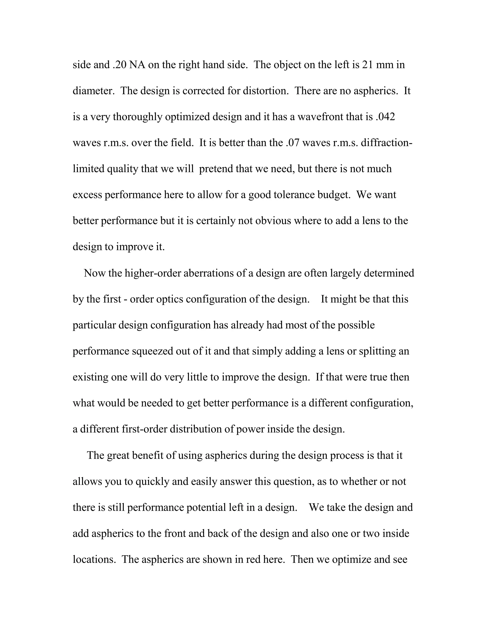 side and .20 NA on the right hand side. The object on the left is 21 mm in
diameter. The design is corrected for distortion. There are no aspherics. It
is a very thoroughly optimized design and it has a wavefront that is .042
waves r.m.s. over the field. It is better than the .07 waves r.m.s. diffraction-
limited quality that we will pretend that we need, but there is not much
excess performance here to allow for a good tolerance budget. We want
better performance but it is certainly not obvious where to add a lens to the
design to improve it.
Now the higher-order aberrations of a design are often largely determined
by the first - order optics configuration of the design. It might be that this
particular design configuration has already had most of the possible
performance squeezed out of it and that simply adding a lens or splitting an
existing one will do very little to improve the design. If that were true then
what would be needed to get better performance is a different configuration,
a different first-order distribution of power inside the design.
The great benefit of using aspherics during the design process is that it
allows you to quickly and easily answer this question, as to whether or not
there is still performance potential left in a design. We take the design and
add aspherics to the front and back of the design and also one or two inside
locations. The aspherics are shown in red here. Then we optimize and see
 