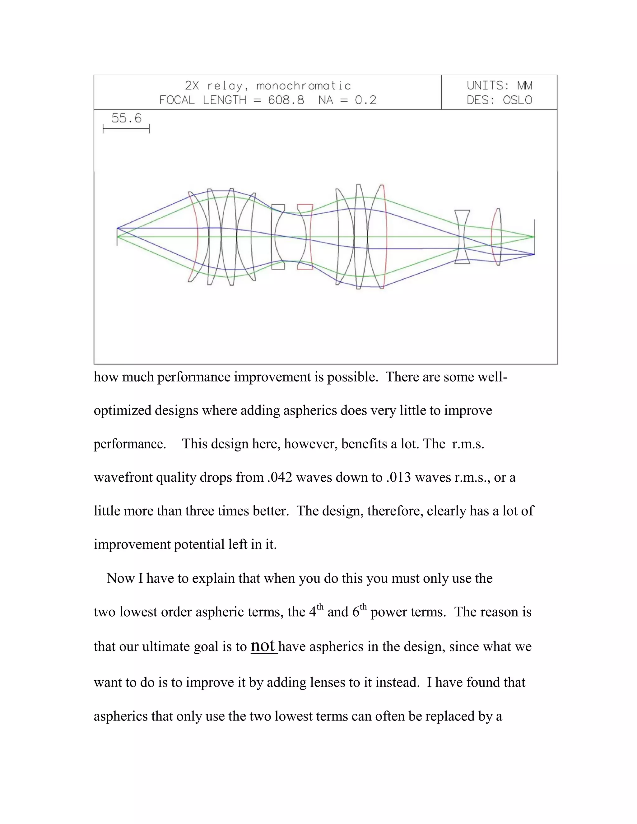 how much performance improvement is possible. There are some well-
optimized designs where adding aspherics does very little to improve
performance. This design here, however, benefits a lot. The r.m.s.
wavefront quality drops from .042 waves down to .013 waves r.m.s., or a
little more than three times better. The design, therefore, clearly has a lot of
improvement potential left in it.
Now I have to explain that when you do this you must only use the
two lowest order aspheric terms, the 4th
and 6th
power terms. The reason is
that our ultimate goal is to not have aspherics in the design, since what we
want to do is to improve it by adding lenses to it instead. I have found that
aspherics that only use the two lowest terms can often be replaced by a
 