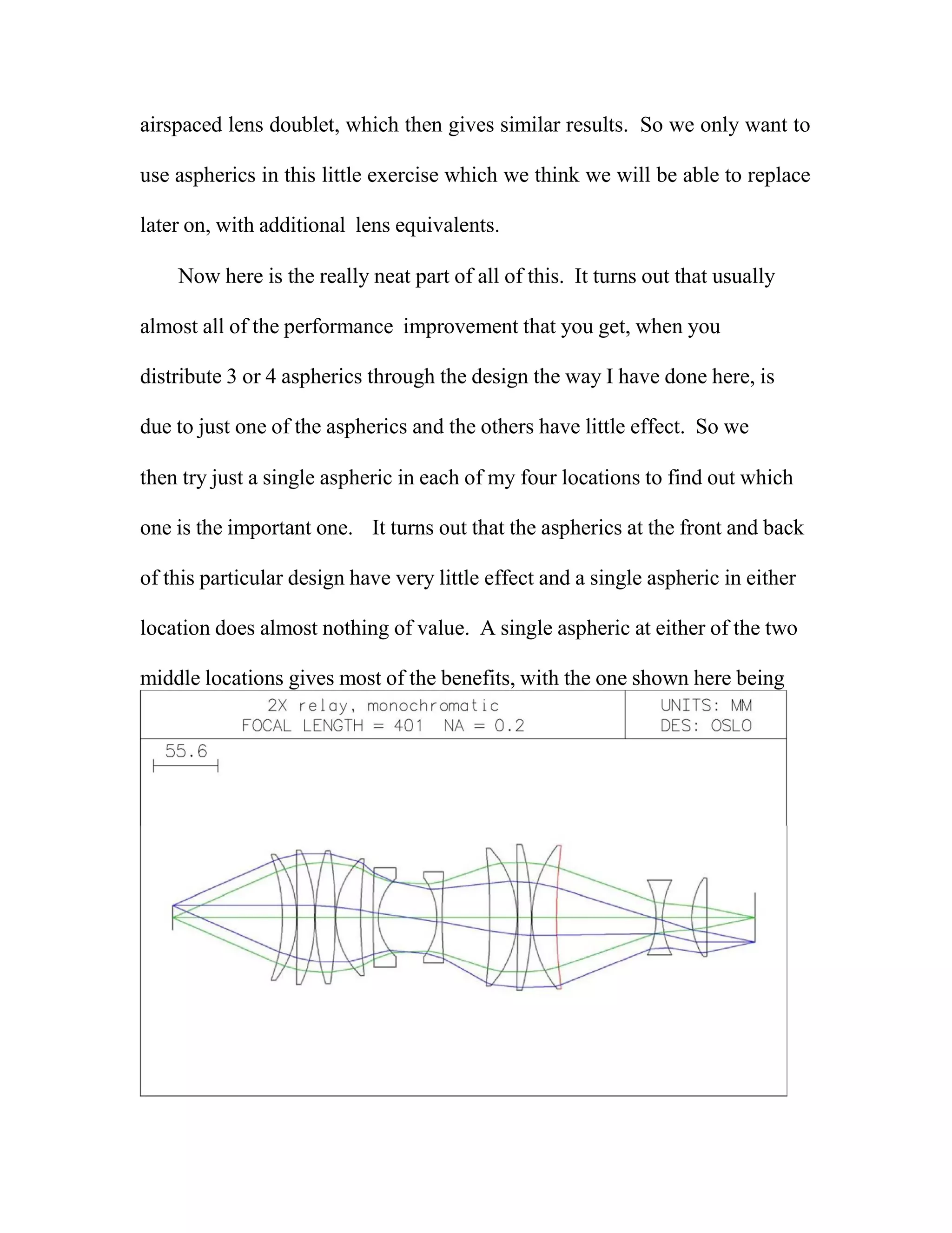 airspaced lens doublet, which then gives similar results. So we only want to
use aspherics in this little exercise which we think we will be able to replace
later on, with additional lens equivalents.
Now here is the really neat part of all of this. It turns out that usually
almost all of the performance improvement that you get, when you
distribute 3 or 4 aspherics through the design the way I have done here, is
due to just one of the aspherics and the others have little effect. So we
then try just a single aspheric in each of my four locations to find out which
one is the important one. It turns out that the aspherics at the front and back
of this particular design have very little effect and a single aspheric in either
location does almost nothing of value. A single aspheric at either of the two
middle locations gives most of the benefits, with the one shown here being
 