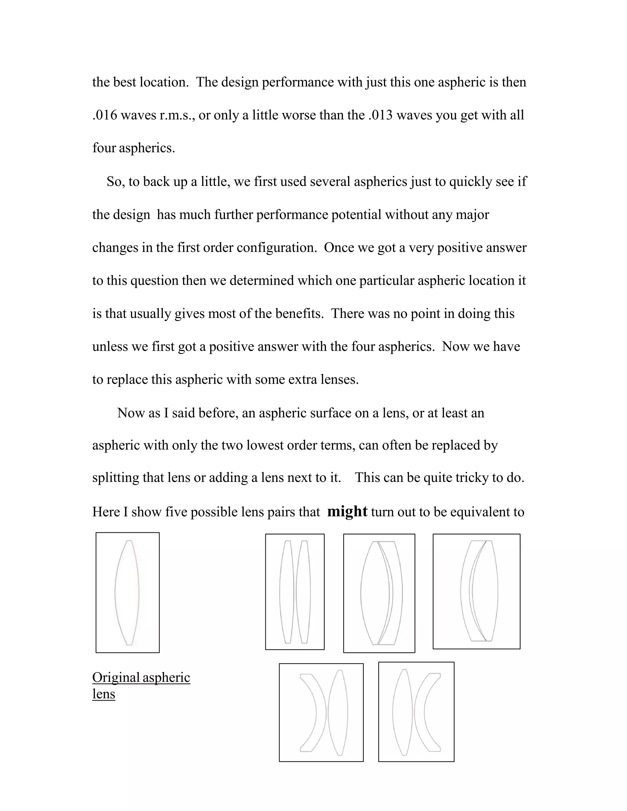 the best location. The design performance with just this one aspheric is then
.016 waves r.m.s., or only a little worse than the .013 waves you get with all
four aspherics.
So, to back up a little, we first used several aspherics just to quickly see if
the design has much further performance potential without any major
changes in the first order configuration. Once we got a very positive answer
to this question then we determined which one particular aspheric location it
is that usually gives most of the benefits. There was no point in doing this
unless we first got a positive answer with the four aspherics. Now we have
to replace this aspheric with some extra lenses.
Now as I said before, an aspheric surface on a lens, or at least an
aspheric with only the two lowest order terms, can often be replaced by
splitting that lens or adding a lens next to it. This can be quite tricky to do.
Here I show five possible lens pairs that might turn out to be equivalent to
Original aspheric
lens
 