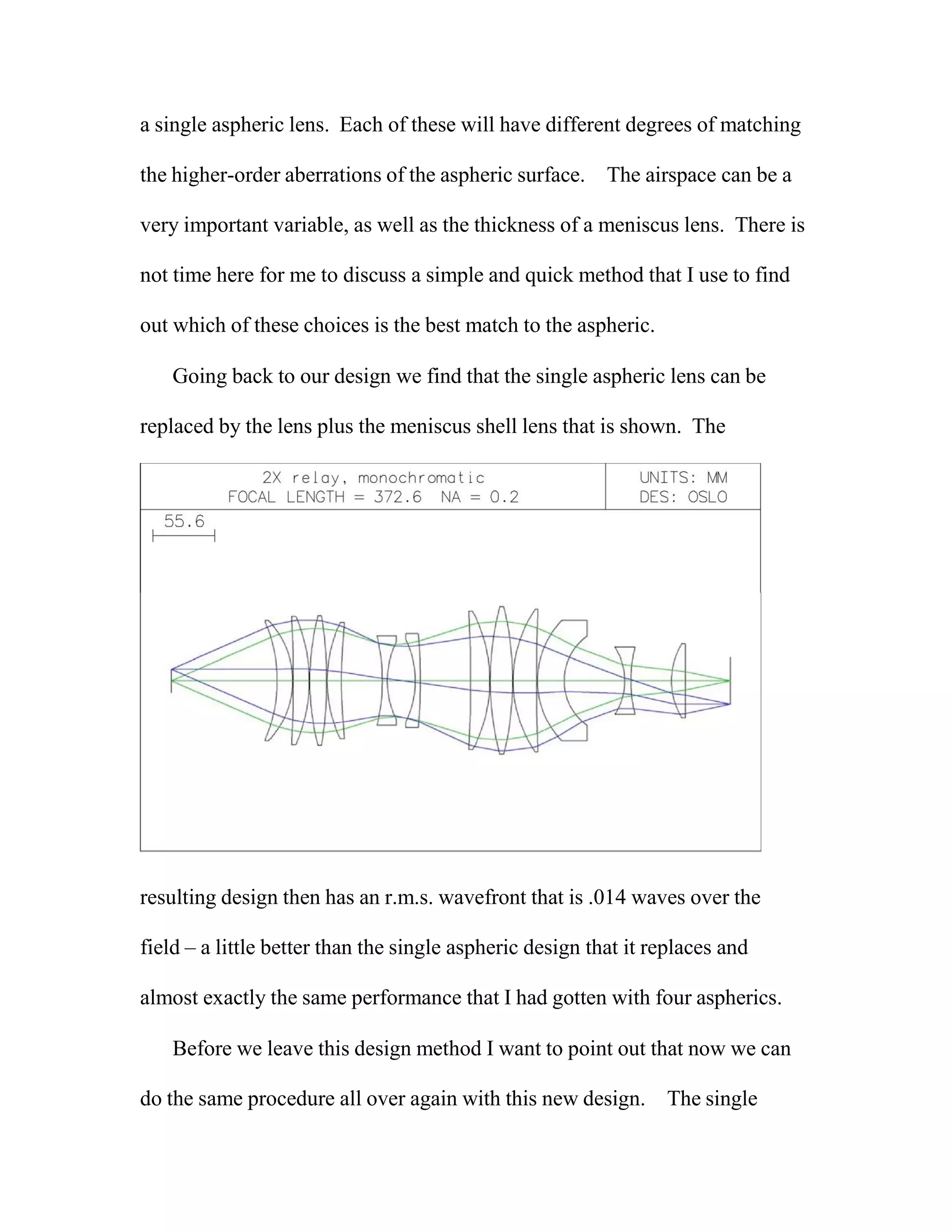 a single aspheric lens. Each of these will have different degrees of matching
the higher-order aberrations of the aspheric surface. The airspace can be a
very important variable, as well as the thickness of a meniscus lens. There is
not time here for me to discuss a simple and quick method that I use to find
out which of these choices is the best match to the aspheric.
Going back to our design we find that the single aspheric lens can be
replaced by the lens plus the meniscus shell lens that is shown. The
resulting design then has an r.m.s. wavefront that is .014 waves over the
field – a little better than the single aspheric design that it replaces and
almost exactly the same performance that I had gotten with four aspherics.
Before we leave this design method I want to point out that now we can
do the same procedure all over again with this new design. The single
 