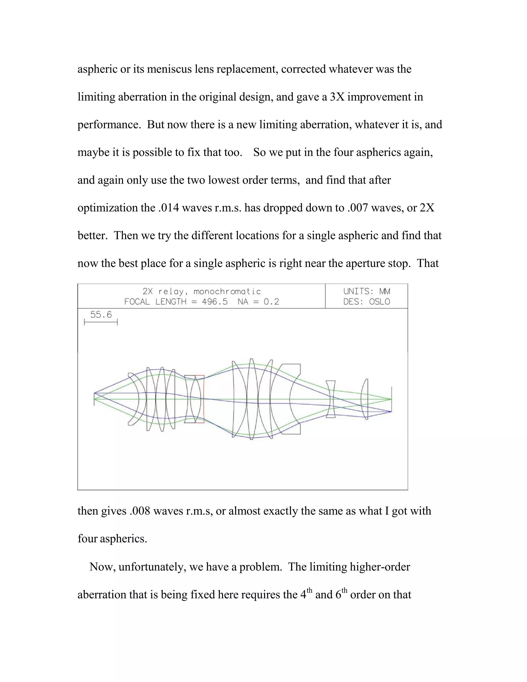 aspheric or its meniscus lens replacement, corrected whatever was the
limiting aberration in the original design, and gave a 3X improvement in
performance. But now there is a new limiting aberration, whatever it is, and
maybe it is possible to fix that too. So we put in the four aspherics again,
and again only use the two lowest order terms, and find that after
optimization the .014 waves r.m.s. has dropped down to .007 waves, or 2X
better. Then we try the different locations for a single aspheric and find that
now the best place for a single aspheric is right near the aperture stop. That
then gives .008 waves r.m.s, or almost exactly the same as what I got with
four aspherics.
Now, unfortunately, we have a problem. The limiting higher-order
aberration that is being fixed here requires the 4th
and 6th
order on that
 