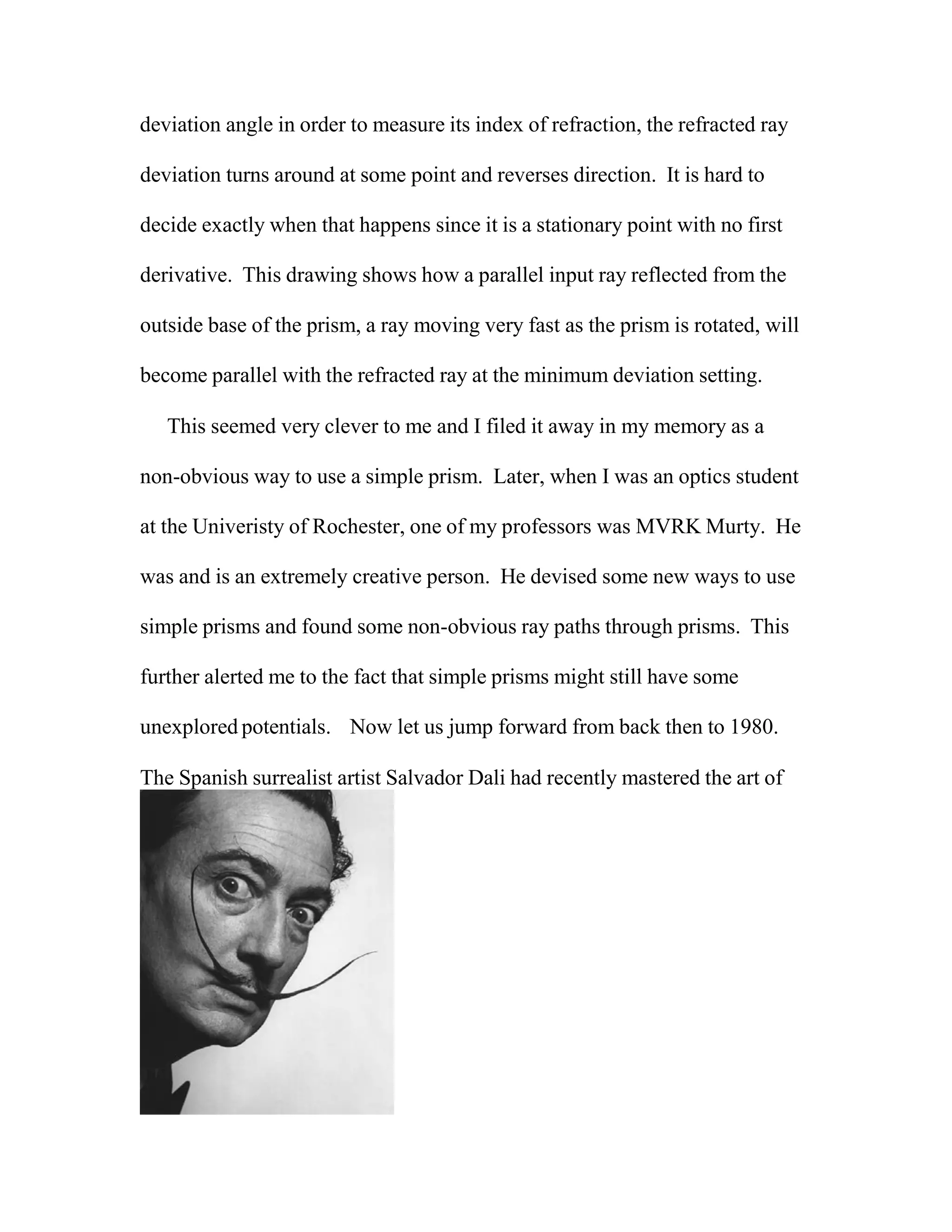 deviation angle in order to measure its index of refraction, the refracted ray
deviation turns around at some point and reverses direction. It is hard to
decide exactly when that happens since it is a stationary point with no first
derivative. This drawing shows how a parallel input ray reflected from the
outside base of the prism, a ray moving very fast as the prism is rotated, will
become parallel with the refracted ray at the minimum deviation setting.
This seemed very clever to me and I filed it away in my memory as a
non-obvious way to use a simple prism. Later, when I was an optics student
at the Univeristy of Rochester, one of my professors was MVRK Murty. He
was and is an extremely creative person. He devised some new ways to use
simple prisms and found some non-obvious ray paths through prisms. This
further alerted me to the fact that simple prisms might still have some
unexplored potentials. Now let us jump forward from back then to 1980.
The Spanish surrealist artist Salvador Dali had recently mastered the art of
 