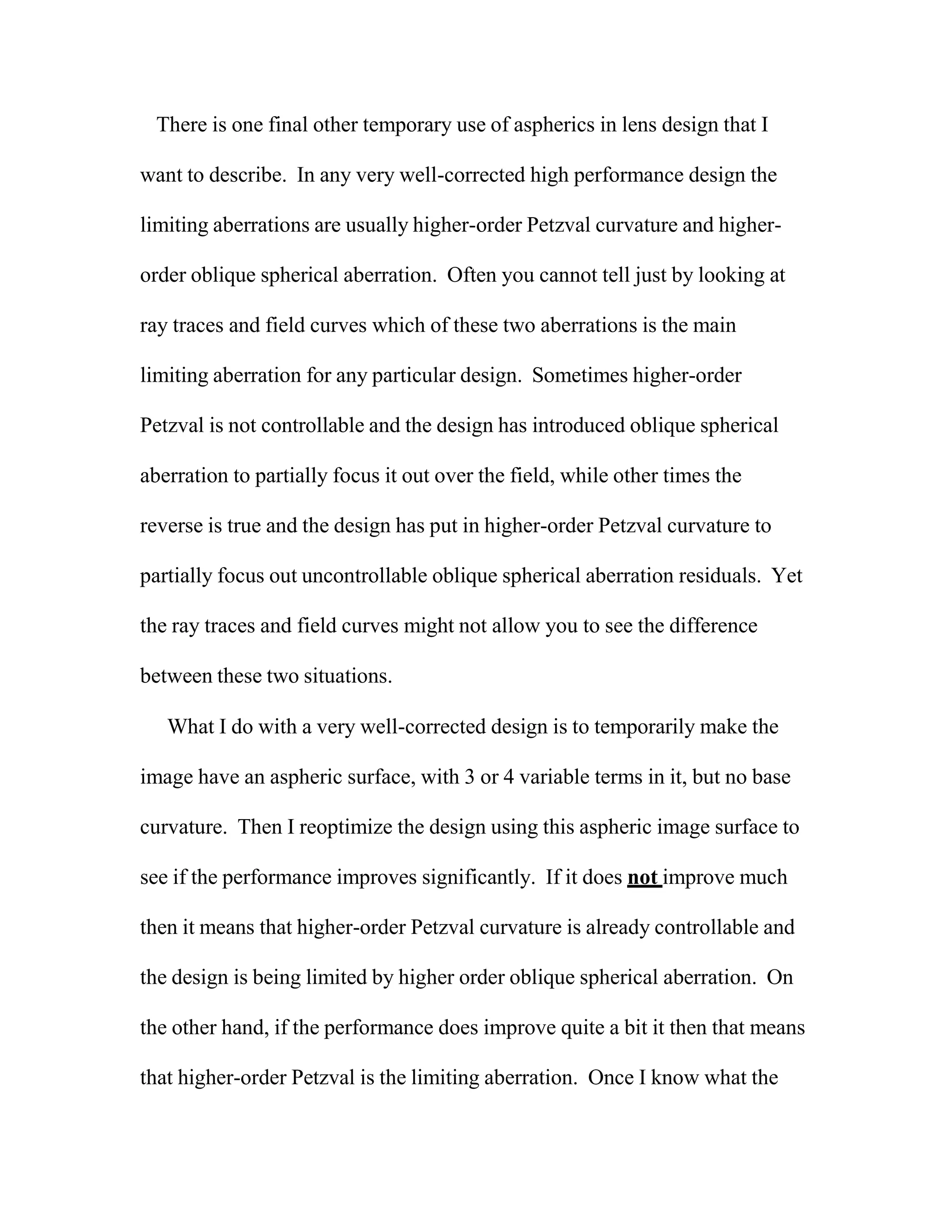 There is one final other temporary use of aspherics in lens design that I
want to describe. In any very well-corrected high performance design the
limiting aberrations are usually higher-order Petzval curvature and higher-
order oblique spherical aberration. Often you cannot tell just by looking at
ray traces and field curves which of these two aberrations is the main
limiting aberration for any particular design. Sometimes higher-order
Petzval is not controllable and the design has introduced oblique spherical
aberration to partially focus it out over the field, while other times the
reverse is true and the design has put in higher-order Petzval curvature to
partially focus out uncontrollable oblique spherical aberration residuals. Yet
the ray traces and field curves might not allow you to see the difference
between these two situations.
What I do with a very well-corrected design is to temporarily make the
image have an aspheric surface, with 3 or 4 variable terms in it, but no base
curvature. Then I reoptimize the design using this aspheric image surface to
see if the performance improves significantly. If it does not improve much
then it means that higher-order Petzval curvature is already controllable and
the design is being limited by higher order oblique spherical aberration. On
the other hand, if the performance does improve quite a bit it then that means
that higher-order Petzval is the limiting aberration. Once I know what the
 
