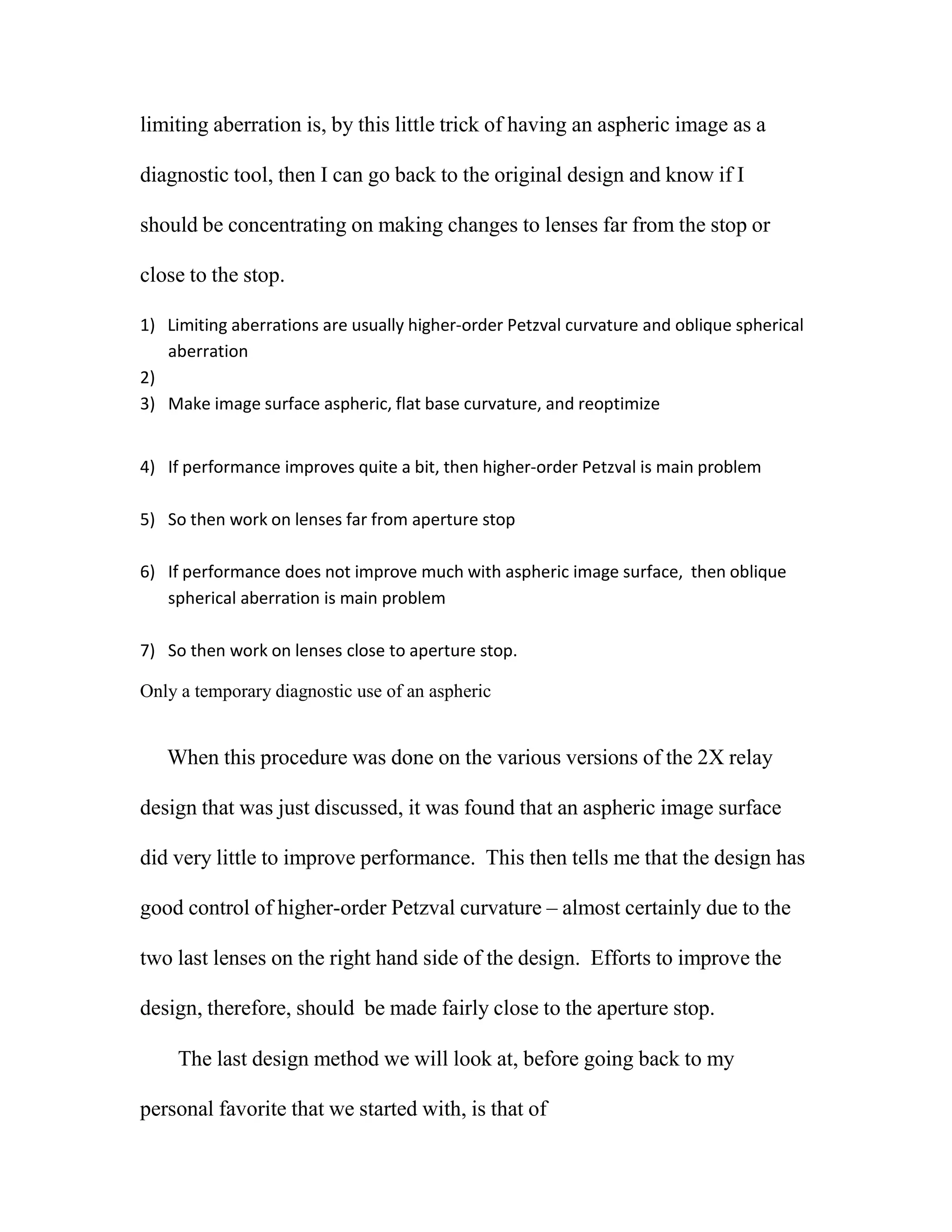 limiting aberration is, by this little trick of having an aspheric image as a
diagnostic tool, then I can go back to the original design and know if I
should be concentrating on making changes to lenses far from the stop or
close to the stop.
1) Limiting aberrations are usually higher‐order Petzval curvature and oblique spherical
aberration
2)
3) Make image surface aspheric, flat base curvature, and reoptimize
4) If performance improves quite a bit, then higher‐order Petzval is main problem
5) So then work on lenses far from aperture stop
6) If performance does not improve much with aspheric image surface, then oblique
spherical aberration is main problem
7) So then work on lenses close to aperture stop.
Only a temporary diagnostic use of an aspheric
When this procedure was done on the various versions of the 2X relay
design that was just discussed, it was found that an aspheric image surface
did very little to improve performance. This then tells me that the design has
good control of higher-order Petzval curvature – almost certainly due to the
two last lenses on the right hand side of the design. Efforts to improve the
design, therefore, should be made fairly close to the aperture stop.
The last design method we will look at, before going back to my
personal favorite that we started with, is that of
 