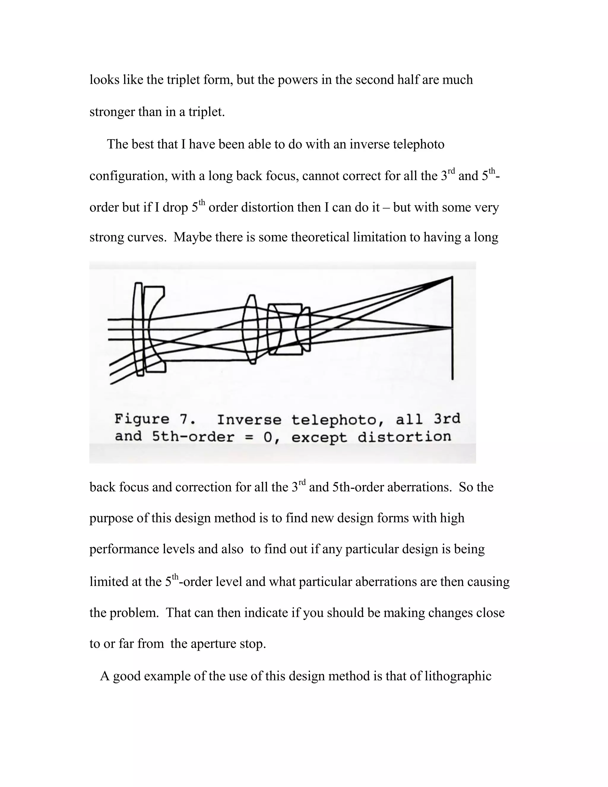 looks like the triplet form, but the powers in the second half are much
stronger than in a triplet.
The best that I have been able to do with an inverse telephoto
configuration, with a long back focus, cannot correct for all the 3rd
and 5th
-
order but if I drop 5th
order distortion then I can do it – but with some very
strong curves. Maybe there is some theoretical limitation to having a long
back focus and correction for all the 3rd
and 5th-order aberrations. So the
purpose of this design method is to find new design forms with high
performance levels and also to find out if any particular design is being
limited at the 5th
-order level and what particular aberrations are then causing
the problem. That can then indicate if you should be making changes close
to or far from the aperture stop.
A good example of the use of this design method is that of lithographic
 