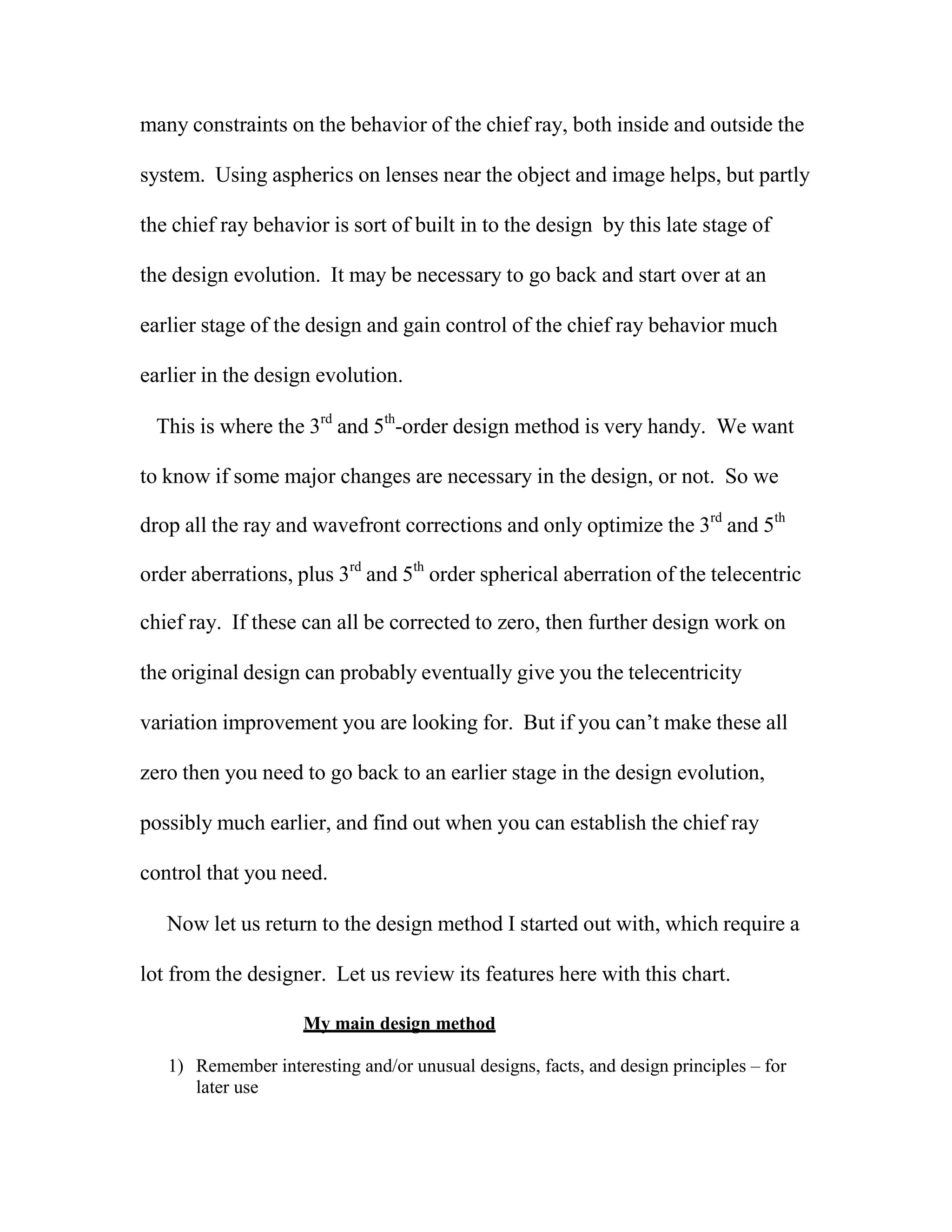 many constraints on the behavior of the chief ray, both inside and outside the
system. Using aspherics on lenses near the object and image helps, but partly
the chief ray behavior is sort of built in to the design by this late stage of
the design evolution. It may be necessary to go back and start over at an
earlier stage of the design and gain control of the chief ray behavior much
earlier in the design evolution.
This is where the 3rd
and 5th
-order design method is very handy. We want
to know if some major changes are necessary in the design, or not. So we
drop all the ray and wavefront corrections and only optimize the 3rd
and 5th
order aberrations, plus 3rd
and 5th
order spherical aberration of the telecentric
chief ray. If these can all be corrected to zero, then further design work on
the original design can probably eventually give you the telecentricity
variation improvement you are looking for. But if you can’t make these all
zero then you need to go back to an earlier stage in the design evolution,
possibly much earlier, and find out when you can establish the chief ray
control that you need.
Now let us return to the design method I started out with, which require a
lot from the designer. Let us review its features here with this chart.
My main design method
1) Remember interesting and/or unusual designs, facts, and design principles – for
later use
 