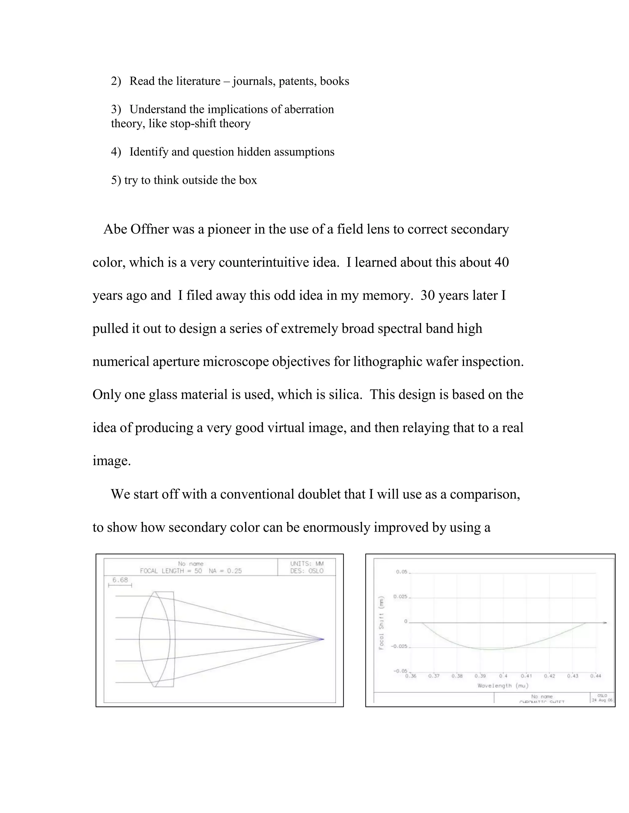 2) Read the literature – journals, patents, books
3) Understand the implications of aberration
theory, like stop-shift theory
4) Identify and question hidden assumptions
5) try to think outside the box
Abe Offner was a pioneer in the use of a field lens to correct secondary
color, which is a very counterintuitive idea. I learned about this about 40
years ago and I filed away this odd idea in my memory. 30 years later I
pulled it out to design a series of extremely broad spectral band high
numerical aperture microscope objectives for lithographic wafer inspection.
Only one glass material is used, which is silica. This design is based on the
idea of producing a very good virtual image, and then relaying that to a real
image.
We start off with a conventional doublet that I will use as a comparison,
to show how secondary color can be enormously improved by using a
 
