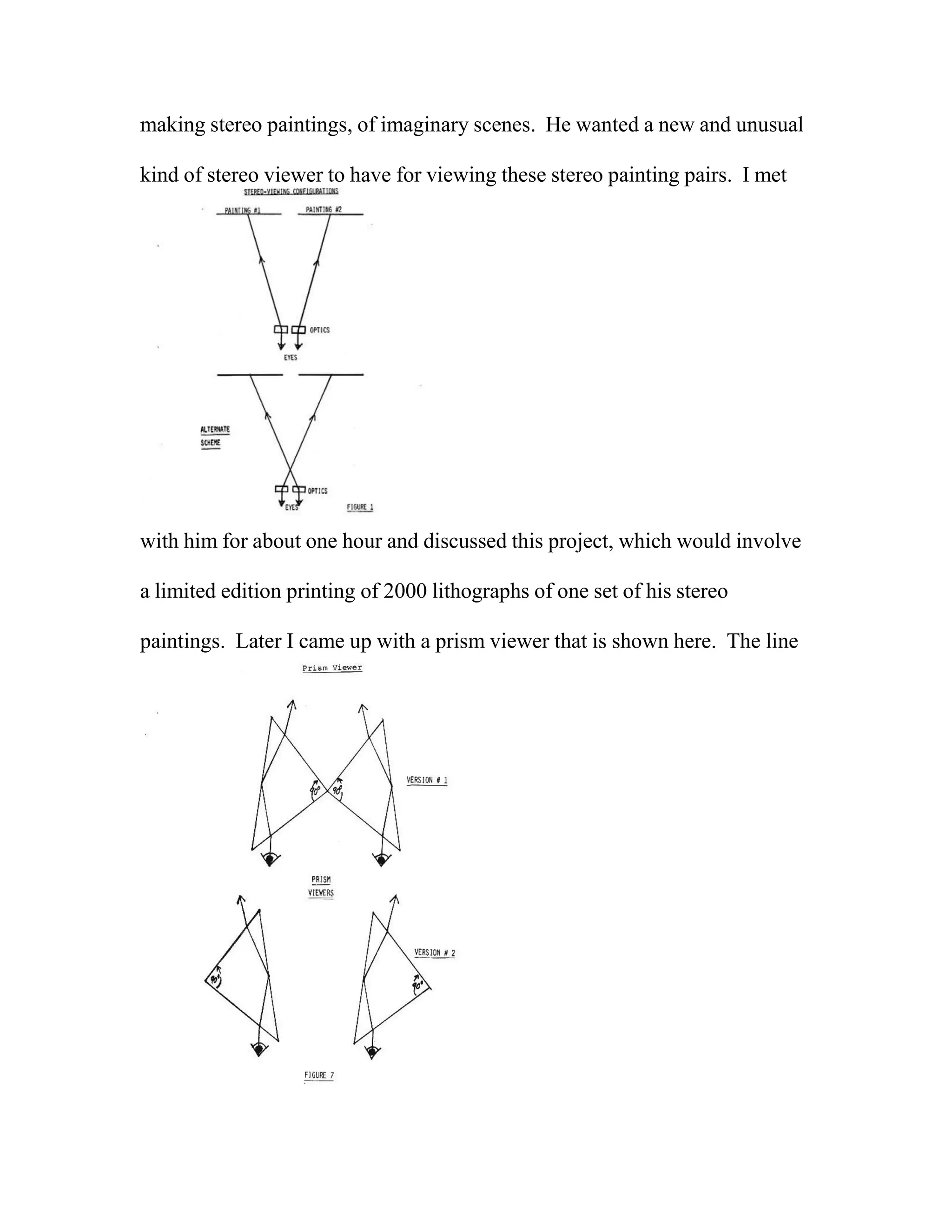 making stereo paintings, of imaginary scenes. He wanted a new and unusual
kind of stereo viewer to have for viewing these stereo painting pairs. I met
with him for about one hour and discussed this project, which would involve
a limited edition printing of 2000 lithographs of one set of his stereo
paintings. Later I came up with a prism viewer that is shown here. The line
 