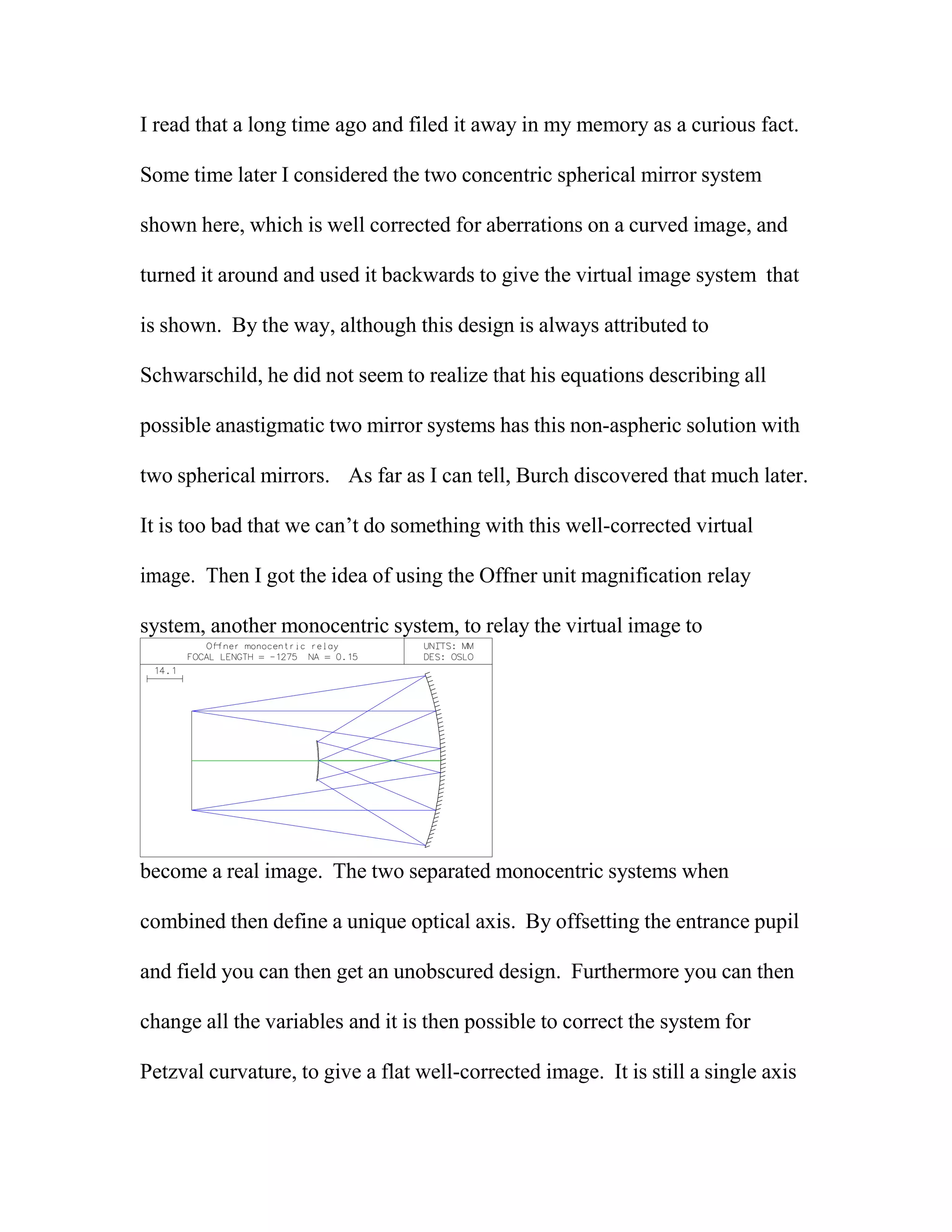 I read that a long time ago and filed it away in my memory as a curious fact.
Some time later I considered the two concentric spherical mirror system
shown here, which is well corrected for aberrations on a curved image, and
turned it around and used it backwards to give the virtual image system that
is shown. By the way, although this design is always attributed to
Schwarschild, he did not seem to realize that his equations describing all
possible anastigmatic two mirror systems has this non-aspheric solution with
two spherical mirrors. As far as I can tell, Burch discovered that much later.
It is too bad that we can’t do something with this well-corrected virtual
image. Then I got the idea of using the Offner unit magnification relay
system, another monocentric system, to relay the virtual image to
become a real image. The two separated monocentric systems when
combined then define a unique optical axis. By offsetting the entrance pupil
and field you can then get an unobscured design. Furthermore you can then
change all the variables and it is then possible to correct the system for
Petzval curvature, to give a flat well-corrected image. It is still a single axis
 