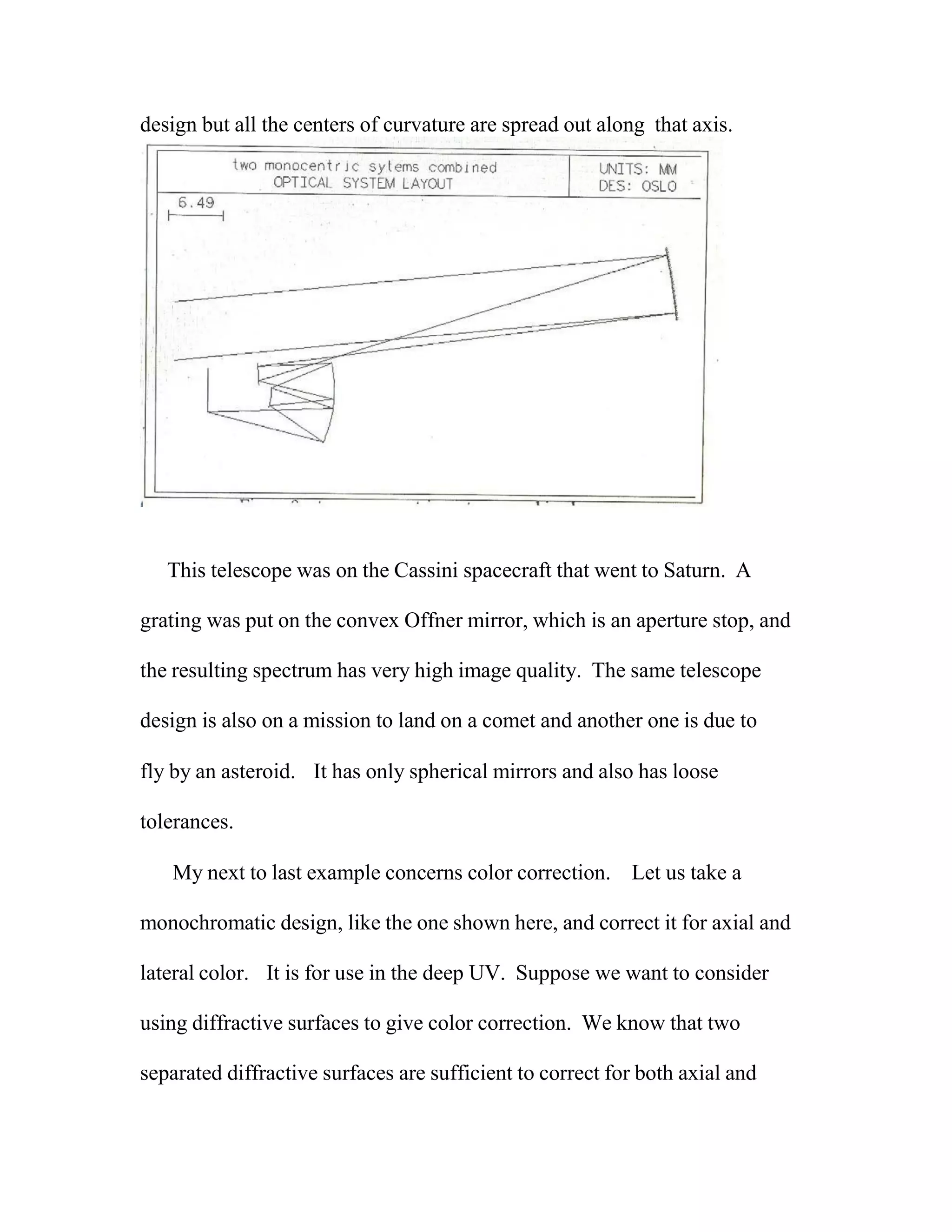 design but all the centers of curvature are spread out along that axis.
This telescope was on the Cassini spacecraft that went to Saturn. A
grating was put on the convex Offner mirror, which is an aperture stop, and
the resulting spectrum has very high image quality. The same telescope
design is also on a mission to land on a comet and another one is due to
fly by an asteroid. It has only spherical mirrors and also has loose
tolerances.
My next to last example concerns color correction. Let us take a
monochromatic design, like the one shown here, and correct it for axial and
lateral color. It is for use in the deep UV. Suppose we want to consider
using diffractive surfaces to give color correction. We know that two
separated diffractive surfaces are sufficient to correct for both axial and
 