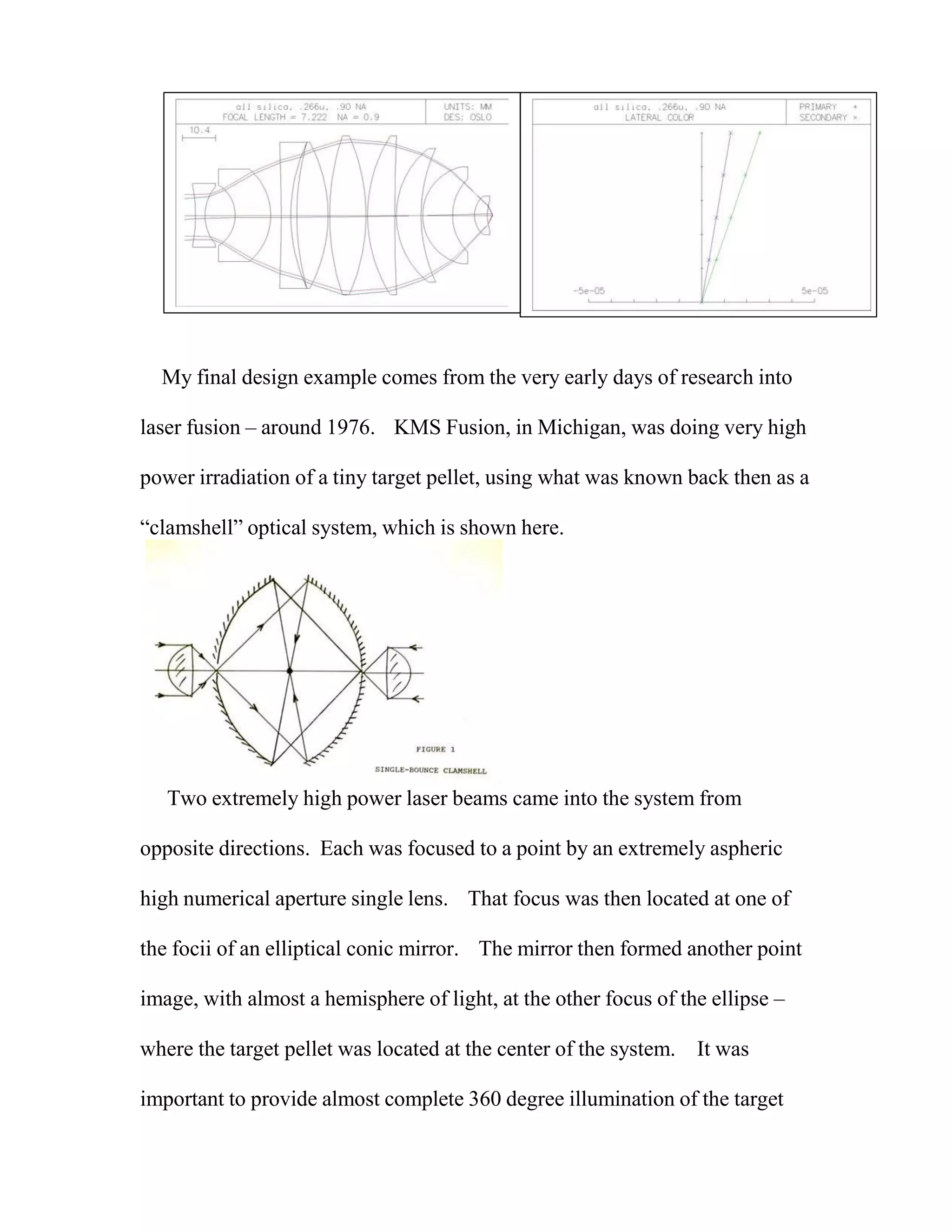 My final design example comes from the very early days of research into
laser fusion – around 1976. KMS Fusion, in Michigan, was doing very high
power irradiation of a tiny target pellet, using what was known back then as a
“clamshell” optical system, which is shown here.
Two extremely high power laser beams came into the system from
opposite directions. Each was focused to a point by an extremely aspheric
high numerical aperture single lens. That focus was then located at one of
the focii of an elliptical conic mirror. The mirror then formed another point
image, with almost a hemisphere of light, at the other focus of the ellipse –
where the target pellet was located at the center of the system. It was
important to provide almost complete 360 degree illumination of the target
 