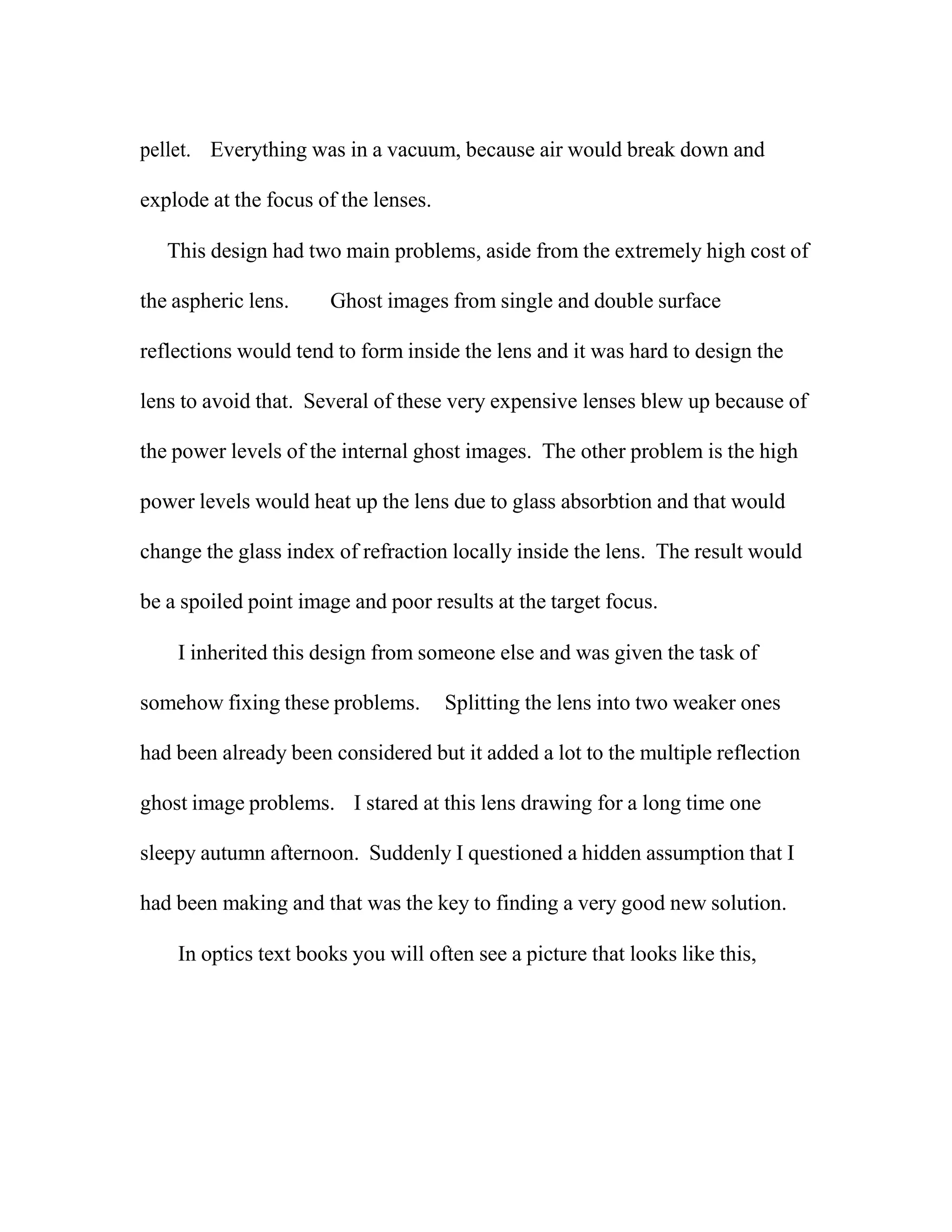 pellet. Everything was in a vacuum, because air would break down and
explode at the focus of the lenses.
This design had two main problems, aside from the extremely high cost of
the aspheric lens. Ghost images from single and double surface
reflections would tend to form inside the lens and it was hard to design the
lens to avoid that. Several of these very expensive lenses blew up because of
the power levels of the internal ghost images. The other problem is the high
power levels would heat up the lens due to glass absorbtion and that would
change the glass index of refraction locally inside the lens. The result would
be a spoiled point image and poor results at the target focus.
I inherited this design from someone else and was given the task of
somehow fixing these problems. Splitting the lens into two weaker ones
had been already been considered but it added a lot to the multiple reflection
ghost image problems. I stared at this lens drawing for a long time one
sleepy autumn afternoon. Suddenly I questioned a hidden assumption that I
had been making and that was the key to finding a very good new solution.
In optics text books you will often see a picture that looks like this,
 