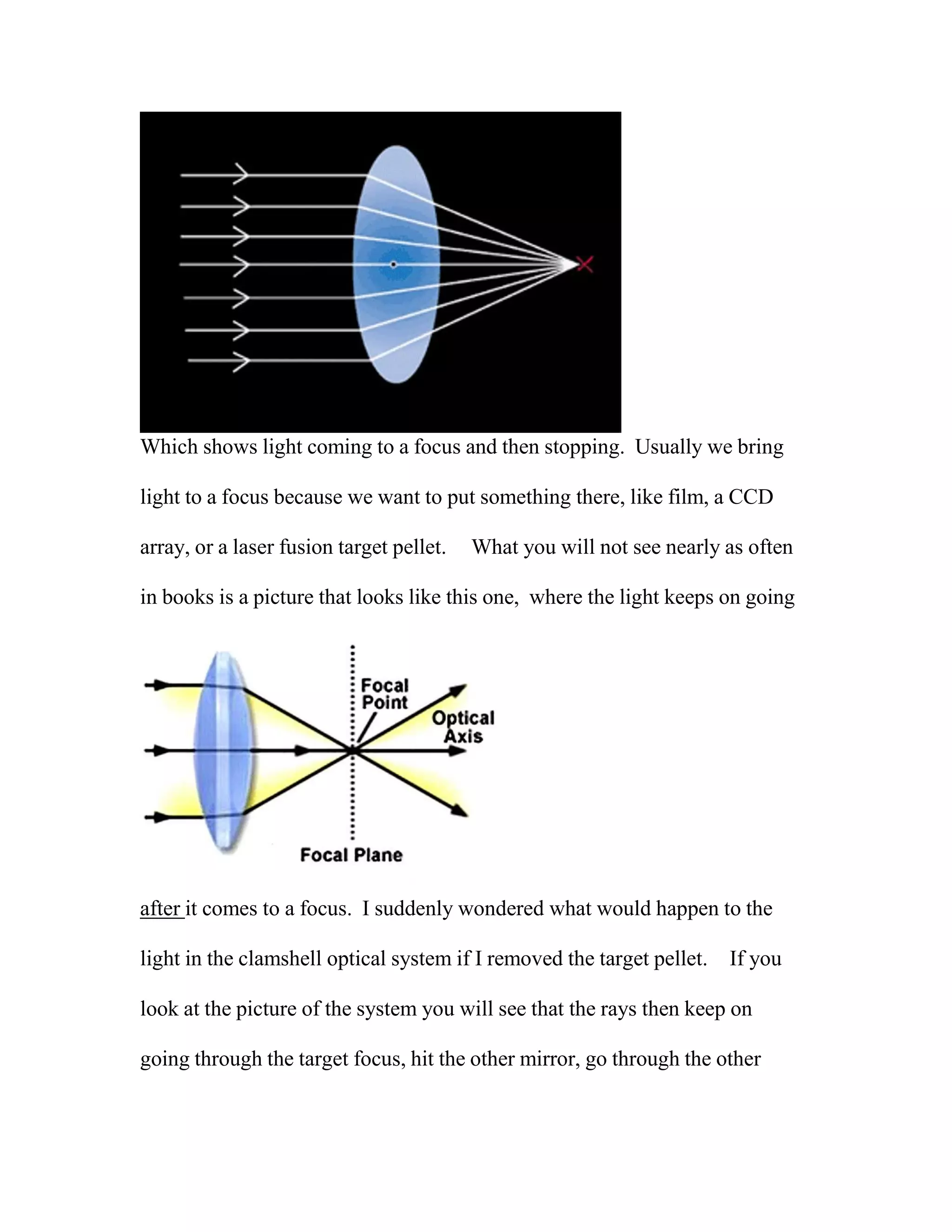 Which shows light coming to a focus and then stopping. Usually we bring
light to a focus because we want to put something there, like film, a CCD
array, or a laser fusion target pellet. What you will not see nearly as often
in books is a picture that looks like this one, where the light keeps on going
after it comes to a focus. I suddenly wondered what would happen to the
light in the clamshell optical system if I removed the target pellet. If you
look at the picture of the system you will see that the rays then keep on
going through the target focus, hit the other mirror, go through the other
 