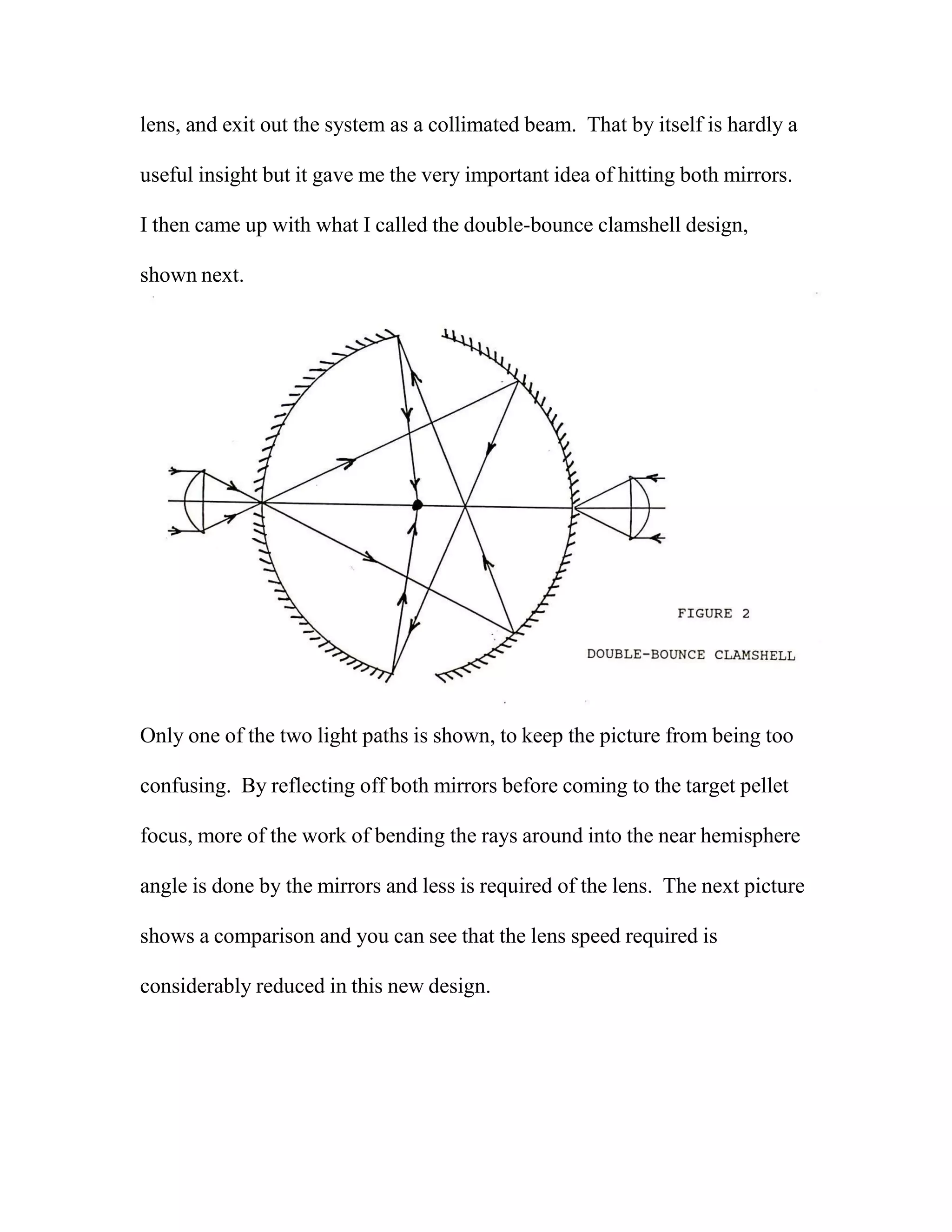 lens, and exit out the system as a collimated beam. That by itself is hardly a
useful insight but it gave me the very important idea of hitting both mirrors.
I then came up with what I called the double-bounce clamshell design,
shown next.
Only one of the two light paths is shown, to keep the picture from being too
confusing. By reflecting off both mirrors before coming to the target pellet
focus, more of the work of bending the rays around into the near hemisphere
angle is done by the mirrors and less is required of the lens. The next picture
shows a comparison and you can see that the lens speed required is
considerably reduced in this new design.
 