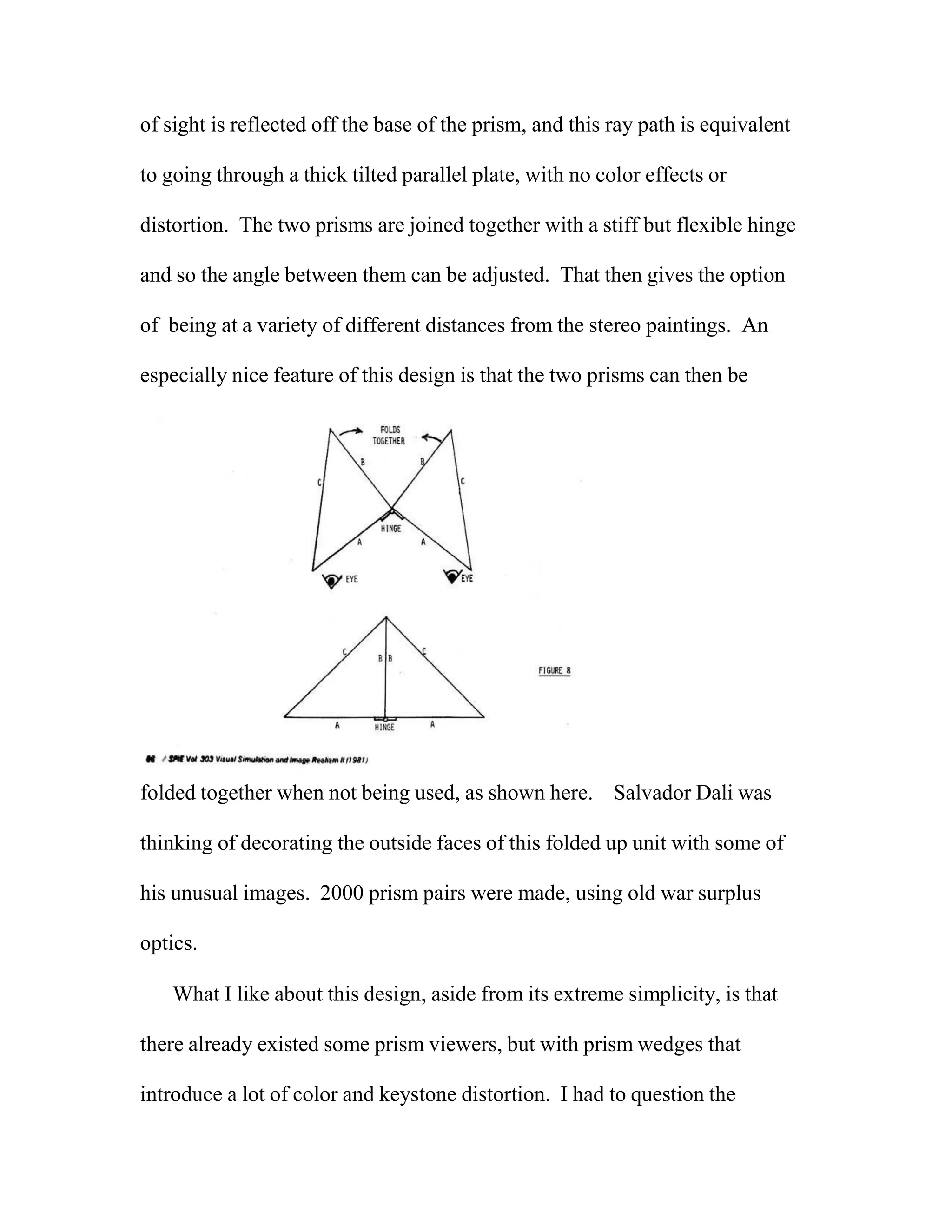 of sight is reflected off the base of the prism, and this ray path is equivalent
to going through a thick tilted parallel plate, with no color effects or
distortion. The two prisms are joined together with a stiff but flexible hinge
and so the angle between them can be adjusted. That then gives the option
of being at a variety of different distances from the stereo paintings. An
especially nice feature of this design is that the two prisms can then be
folded together when not being used, as shown here. Salvador Dali was
thinking of decorating the outside faces of this folded up unit with some of
his unusual images. 2000 prism pairs were made, using old war surplus
optics.
What I like about this design, aside from its extreme simplicity, is that
there already existed some prism viewers, but with prism wedges that
introduce a lot of color and keystone distortion. I had to question the
 